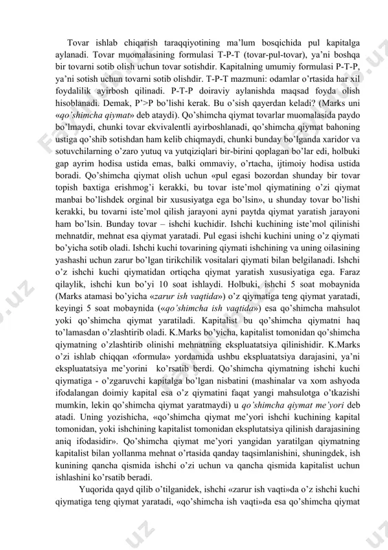 dir». ijtimoiy zarur ish vaqti me’yoriy ishlab chiqarish sharoitida va muayyan jamiyatdagi mehnat malakasi va intensivligining darajasi o’rtacha bo’lgan sharoitda biron-bir tovar tayyorlash uchun sarflanadigan vaqtdir. ushbu tushunchalar yordamida qiymat qonuni shakllanadi: almashuv jarayonida (ekvivalent ekvivalentga singari) tovarlar o’zining qiymati bo’yicha ayirboshlanadi (ularda mujassamlashgan ijtimoiy zarur ish vaqti bo’yicha). k.marksning tasdiqlashicha, har qanday jamiyatda qiymat qonuniga amal qilmagan ayirboshlashning bo’lishi mumkin emas. qiymat esa, yuqorida qayd qilib o’tganimizdek, ayni jamiyatda o’rtacha mehnat sarflari bilan o’lchanadi. bu ayirboshlanadigan tovarlarni taqqoslashning yagona o’lchovi mehnat ekanligini bildiradi. tovarlarning foydaliligi bunday umumiy o’lchov bo’la olmaydi, negaki ular miqdor jihatidan taqqoslanmaydi. k.marksning qiymat nazariyasining d.rikardoning qiymat nazariyasidan farqlanishiga e’tibor berish zarur. d.rikardo tovarlarning nisbiy qiymati to’g’risida so’z yuritadi: a va b tovarlar bir-biriga ayirboshlanadi, chunki ularni ishlab chiqarish taxminan bir xil mehnat sarflarini taqozo etadi. k.marksda esa qiymat tovarga xos ob’ektiv xususiyatdir. qo’shimcha qiymat nazariyasi. qiymatni aniqlab va qiymat qonunini ta’riflab bergach, k.marks qo’shimcha qiymatni …