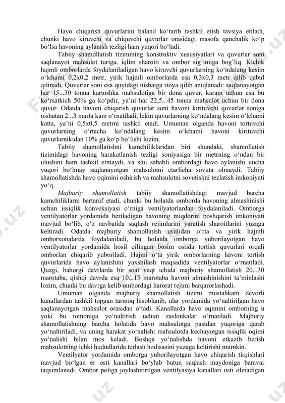 dan himoyalovchi soyabonlar bilan jixozlanadi. havo chiqarish quvurlarida kondensatsiya natijasida suv tomchilarining paydo bo‘lishidan himoyalash maqsadida quvurlar ikki qatlamli, oralig’i issiqlik izolyasiyalash materiali (kigiz, shisha tolali paxta, penoplast va h.k.) bilan sovuq o‘tmaydigan qilib tayyorlanadi. havo chiqarish quvurlarini baland ko‘tarib tashkil etish tavsiya etiladi, chunki havo kiruvchi va chiquvchi quvurlar orasidagi masofa qanchalik ko‘p bo‘lsa havoning aylanish tezligi ham yuqori bo‘ladi. tabiiy shamollatish tizimining konstruktiv xususiyatlari va quvurlar soni saqlanayot mahsulot turiga, iqlim sharoiti va ombor sig’imiga bog’liq. kichik hajmli omborlarda foydalaniladigan havo kiruvchi quvurlarning ko‘ndalang kesim o‘lchami 0,2x0,2 metr, yirik hajmli omborlarda esa 0,3x0,3 metr qilib qabul qilinadi. quvurlar soni esa quyidagi nisbatga rioya qilib aniqlanadi: saqlanayotgan har 15...30 tonna kartoshka mahsulotiga bir dona quvur, karam uchun esa bu ko‘rsatkich 50% ga ko‘pdir, ya’ni har 22,5...45 tonna mahsulot uchun bir dona quvur. odatda havoni chiqarish quvurlar soni havoni kirituvchi quvurlar soniga nisbatan 2...3 marta kam o‘rnatiladi, lekin quvurlarning ko‘ndalang …