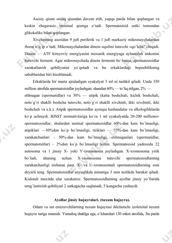 2) yaltiroq zona; 3) nurli toj. yadrosida 23 ta xromosoma, shulardan 22 autosoma va 1 jinsiy x-xromosoma. tuxum hujayra sitoplazmasida hujayra markazi yo`q, lekin mitoxondriyalar, granulyar ept, golji kompleksi yaxshi rivojlangan. tuxum hujayrada ginogamonlar: ginogamon i, ginogamon ii mavjud. ginogamon i — spermatozoidlarda ijobiy xemotaksisni chaqiruvchi modda. yuqorida qayd qilinganidek, ginogamon ii androgamonom ii bilan birikib, spermatozoidlarning xarakatini to`xtashini va o`lishini ta’minlaydi. tuxum hujayraning yaltiroq zonasida zpl, zp2, zp3. zp3 glikoproteinlar joylashgan. bular retseptorlar bo`lib, spermatozoidlarni tutib olish va ushlab turishni ta’minlaydi. zp1 zp2 ni zp3 bilan bog`lanishini ta’minlaydi. tuxum hujayra mustaqil ravishda xarakatlanish qobiliyatiga ega emas. u tuxum yo`llari bo`ylab, tuxum yo`llari devori mushaklarining qisqarishi va shilliq pardasi kiprikchalari hisobiga harakatlanadi. tuxum hujayra soni spermatozoidlar soniga nisbatan ancha kam. 1 oy davomida tuxumdonda faqat 1 ta tuxum hujayra etiladi. urug`lanish erkak va ayol jinsiy hujayralarining qo`shilishi, xromosomalarning diploid sonini tiklanishi va natijada yangi hujayra – zigotaning hosil bo`lishidir. urug`lanish …
