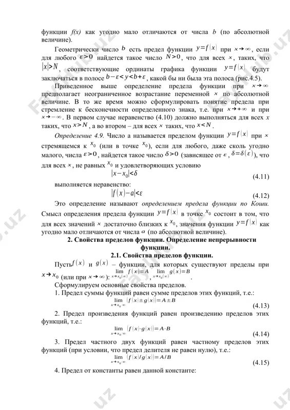 тся такое число (зависящее от , ), что для всех , не равных и удовлетворяющих условию (4.11) выполняется неравенство: (4.12) это определение называют определением предела функции по коши. смысл определения предела функции в точке состоит в том, что для всех значений достаточно близких к , значения функции как угодно мало отличаются от числа (по абсолютной величине). 2. свойства пределов функции. определение непрерывности функции. 2.1. свойства пределов функции. пусть и – функции, для которых существуют пределы при (или при ): , . сформулируем основные свойства пределов. 1. предел суммы функций равен сумме пределов этих функций, т.е.: (4.13) 2. предел произведения функций равен произведению пределов этих функций, т.е.: (4.14) 3. предел частного двух функций равен частному пределов этих функций (при условии, что предел делителя не равен нулю), т.е.: (4.15) 4. предел от константы равен данной константе: (4.16) 5. если в некоторой окрестности точки x0 (или при достаточно больших x) , то: (4.17) …