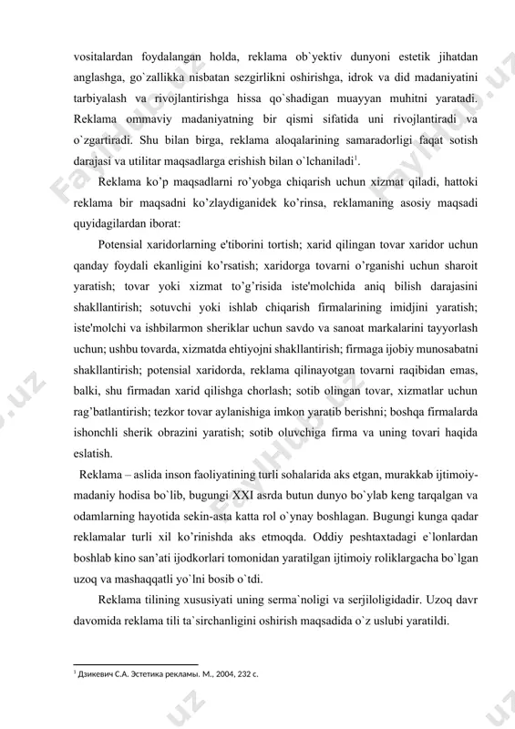 uratda e’lon qilish, bildirish, hammaning diqqatini tortish uchun qilingan sa’y harakatdir. reklama to`g`risida nazariy tushuncha bir vaqtning o`zida har tamonlama va turli fanlar asosida amalga oshiriladi. estetika bundan mustasno emas, chunki reklama kommunikatsiyalarining kompleks integratsiyalashgan dizaynining zamonaviy texnologiyalari estetik qonuniyatlarni faol ravishda birlashtiradi. turli ifodali vositalardan foydalangan holda, reklama ob`yektiv dunyoni estetik jihatdan anglashga, go`zallikka nisbatan sezgirlikni oshirishga, idrok va did madaniyatini tarbiyalash va rivojlantirishga hissa qo`shadigan muayyan muhitni yaratadi. reklama ommaviy madaniyatning bir qismi sifatida uni rivojlantiradi va o`zgartiradi. shu bilan birga, reklama aloqalarining samaradorligi faqat sotish darajasi va utilitar maqsadlarga erishish bilan o`lchaniladi[footnoteref:1]. [1: дзикевич с.а. эстетика рекламы. m., 2004, 232 с.] reklama ko’p maqsadlarni ro’yobga chiqarish uchun xizmat qiladi, hattoki reklama bir maqsadni ko’zlaydiganidek ko’rinsa, reklamaning asosiy maqsadi quyidagilardan iborat: potensial xaridorlarning e'tiborini tortish; xarid qilingan tovar xaridor uchun qanday foydali ekanligini ko’rsatish; xaridorga tovarni o’rganishi uchun sharoit yaratish; tovar yoki xizmat to’g’risida iste'molchida aniq bilish darajasini …