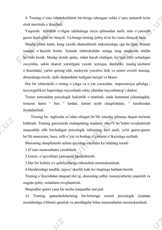 ’zgartirishga erisha olish. sotsial psixologik treninglar quyidagicha masalalardan iborat bo’lishi mumkin. 1.ma'lum sotsial psixologik bilimlarni egallash. 2.o’zini va boshqalarni adekvat, to’g’ri va to’lik tushunilishi. 3.shaxs xususiyatlari nuqsonlarini yo’qota olish, ularni diagnostika qilish va ishga xalaqit beruvchi to’siqlarni bartaraf qilish. 4.shaxlararo munosobatlarning indidual usullarini o’rganish va ularni samarali qo’llash. 5.treningda qatnahishda o’zini erkin tutish. trening davomida qatnashuvchini undagi xususiyatlarining o’zgarishi tabiy bo’lishiga qiziqtirish va kerak bo’lsa shaxs xususiyatlarini ijobiy tomonga majburan o’zgartirish. trening o’tkazishda bir necha printsiplarga amal qilish lozim. 1. erkinlik printsipi. 2. o’zini-o’zi diagnostika qilish. bunda qatnashuvchilar o’zlarini fosh qilishlari mumkin o’zidagi muhim muammolarni anglashlari, uni izoxlab berishlari lozim. agar guruxni yopiq deb bilishsa (yopiq gurux guruxga qo’shimcha odam olmaydi) bu guruxda muhim muammolar tez xal bo’ladi va trening muvaffakitli bo’ladi. trening 10-12 kishidan boshlab 40 kishigacha o’tkazish mumkin. mashg’ulot kamida 3-4 soat davom etishi kerak. 2 trening o’tkazish uchun tavsiyalar. trening mashg’ulotlari o’tkazish uchun ishtirokchilarni qiziqtirish kerak. ularning …