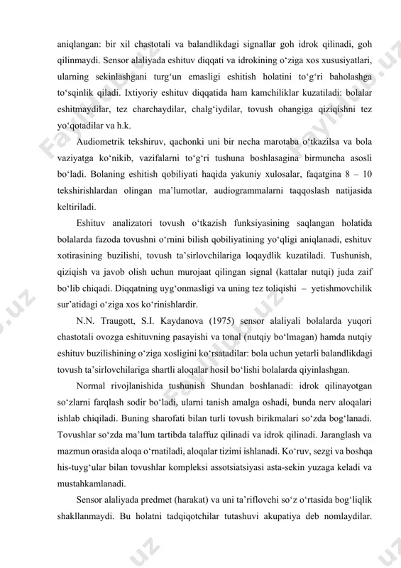 ndlikdagi signallar goh idrok qilinadi, goh qilinmaydi. sensor alaliyada eshituv diqqati va idrokining o‘ziga xos xususiyatlari, ularning sekinlashgani turg‘un emasligi eshitish holatini to‘g‘ri baholashga to‘sqinlik qiladi. ixtiyoriy eshituv diqqatida ham kamchiliklar kuzatiladi: bolalar eshitmaydilar, tez charchaydilar, chalg‘iydilar, tovush ohangiga qiziqishni tez yo‘qotadilar va h.k. audiometrik tekshiruv, qachonki uni bir necha marotaba o‘tkazilsa va bola vaziyatga ko‘nikib, vazifalarni to‘g‘ri tushuna boshlasagina birmuncha asosli bo‘ladi. bolaning eshitish qobiliyati haqida yakuniy xulosalar, faqatgina 8 – 10 tekshirishlardan olingan ma’lumotlar, audiogrammalarni taqqoslash natijasida keltiriladi. eshituv analizatori tovush o‘tkazish funksiyasining saqlangan holatida bolalarda fazoda tovushni o‘rnini bilish qobiliyatining yo‘qligi aniqlanadi, eshituv xotirasining buzilishi, tovush ta’sirlovchilariga loqaydlik kuzatiladi. tushunish, qiziqish va javob olish uchun murojaat qilingan signal (kattalar nutqi) juda zaif bo‘lib chiqadi. diqqatning uyg‘onmasligi va uning tez toliqishi – yetishmovchilik sur’atidagi o‘ziga xos ko‘rinishlardir. n.n. traugott, s.i. kaydanova (1975) sensor alaliyali bolalarda yuqori chastotali ovozga eshituvning pasayishi va tonal (nutqiy bo‘lmagan) hamda nutqiy eshituv buzilishining …
