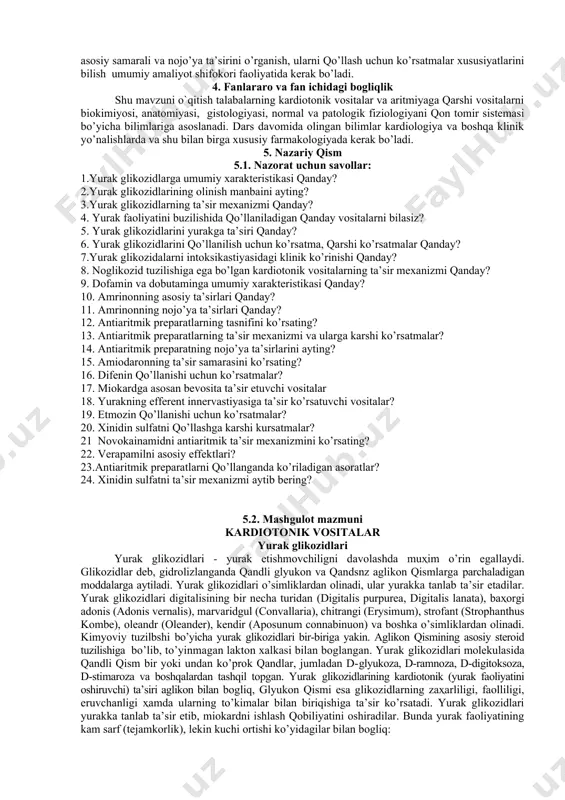 a ta’siri qanday? 6. yurak glikozidlarini qo’llanilish uchun ko’rsatma, qarshi ko’rsatmalar qanday? 7.yurak glikozidalarni intoksikastiyasidagi klinik ko’rinishi qanday? 8. noglikozid tuzilishiga ega bo’lgan kardiotonik vositalarning ta’sir mexanizmi qanday? 9. dofamin va dobutaminga umumiy xarakteristikasi qanday? 10. amrinonning asosiy ta’sirlari qanday? 11. amrinonning nojo’ya ta’sirlari qanday? 12. antiaritmik preparatlarning tasnifini ko’rsating? 13. antiaritmik preparatlarning ta’sir mexanizmi va ularga karshi ko’rsatmalar? 14. antiaritmik preparatning nojo’ya ta’sirlarini ayting? 15. amiodaronning ta’sir samarasini ko’rsating? 16. difenin qo’llanishi uchun ko’rsatmalar? 17. miokardga asosan bevosita ta’sir etuvchi vositalar 18. yurakning efferent innervastiyasiga ta’sir ko’rsatuvchi vositalar? 19. etmozin qo’llanishi uchun ko’rsatmalar? 20. xinidin sulfatni qo’llashga karshi kursatmalar? 21 novokainamidni antiaritmik ta’sir mexanizmini ko’rsating? 22. verapamilni asosiy effektlari? 23.antiaritmik preparatlarni qo’llanganda ko’riladigan asoratlar? 24. xinidin sulfatni ta’sir mexanizmi aytib bering? 5.2. mashgulot mazmuni kardiotonik vositalar yurak glikozidlari yurak glikozidlari - yurak etishmovchiligni davolashda muҳim o’rin egallaydi. glikozidlar deb, gidrolizlanganda qandli glyukon va qandsnz aglikon qismlarga parchaladigan moddalarga aytiladi. …