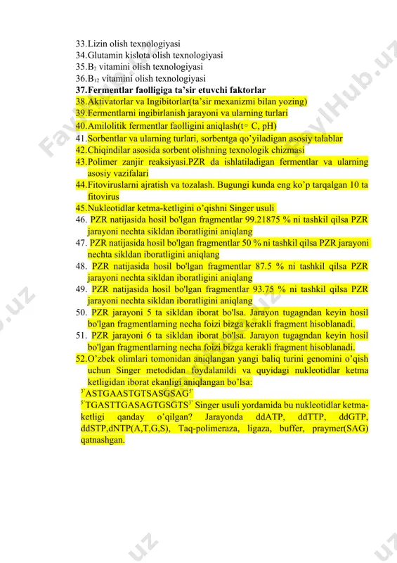 amin kislota olish texnologiyasi 35. b2 vitamini olish texnologiyasi 36. b12 vitamini olish texnologiyasi 37. fermentlar faolligiga ta’sir etuvchi faktorlar 38. aktivatorlar va ingibitorlar(ta’sir mexanizmi bilan yozing) 39. fermentlarni ingibirlanish jarayoni va ularning turlari 40. amilolitik fermentlar faolligini aniqlash(t◦ c, ph) 41. sorbentlar va ularning turlari, sorbentga qo’yiladigan asosiy talablar 42. chiqindilar asosida sorbent olishning texnologik chizmasi 43. polimer zanjir reaksiyasi.pzr da ishlatiladigan fermentlar va ularning asosiy vazifalari 44. fitoviruslarni ajratish va tozalash. bugungi kunda eng ko’p tarqalgan 10 ta fitovirus 45. nukleotidlar ketma-ketligini o’qishni singer usuli 46. pzr natijasida hosil bo'lgan fragmentlar 99.21875 % ni tashkil qilsa pzr jarayoni nechta sikldan iboratligini aniqlang 47. pzr natijasida hosil bo'lgan fragmentlar 50 % ni tashkil qilsa pzr jarayoni nechta sikldan iboratligini aniqlang 48. pzr natijasida hosil bo'lgan fragmentlar 87.5 % ni tashkil qilsa pzr jarayoni nechta sikldan iboratligini aniqlang 49. pzr natijasida hosil bo'lgan fragmentlar 93.75 % ni tashkil qilsa pzr …