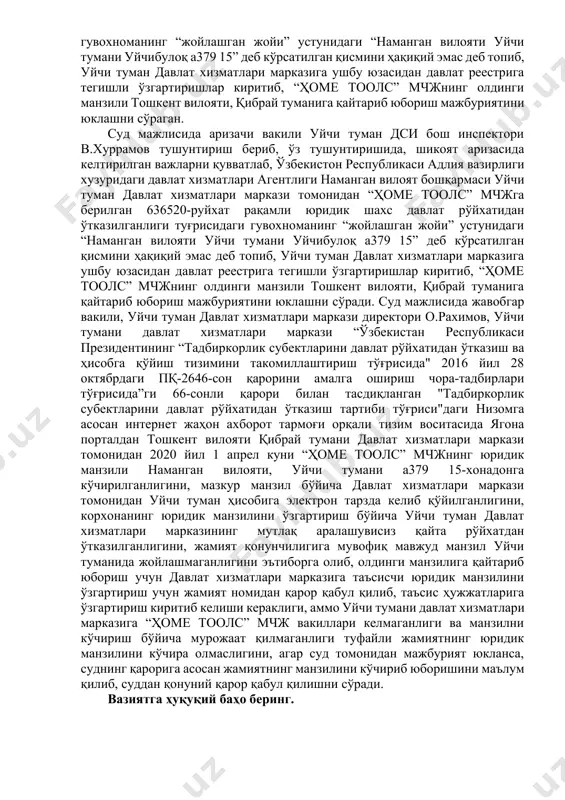 гиланиши, фк 46-моддасининг тўртинчи қисмига мувофиқ юридик шахс ўзи билан бўладиган алоқа амалга ошириладиган почта манзилига эга бўлиши лозим ҳамда ўзининг почта манзили ўзгарганлиги тўғрисида ваколатли давлат органларини хабардор этиши шарт эканлиги, юқорида қайд қилинганларга кўра, юридик шахснинг жойлашган ери у рўйхатдан ўтказилган манзил бўлиши кераклиги, белгиланган норматив ҳуқуқий хужжатларга почта алоқаси объекти почта индекси кўрсатилган ҳолда жойлашган ери ҳисобланиши, “масъулияти чекланган ҳамда қўшимча масъулиятли жамиятлар тўғрисида" ги қонуннинг 6-моддаси 6-қисмига асосан, жамиятнинг жойлашган манзили унинг давлат рўйхатидан ўтказилган жойига қараб белгиланиши, жамиятнинг таъсис ҳужжатларида унинг бошқарув органлари доимий жойлашган ер ёки унинг асосий фаолияти юритиладиган жой жамиятнинг жойлашган манзили деб белгиланиши мумкинлиги белгиланганлигини, солиқ қарздорлигига аниқлик киритиш юзасидан жамиятнинг почта манзили ўрганилганида, уйчи тумани, уйчибулоқ а379 15 манзил кўрсатилган бўлиб, мазкур манзил уйчи туманида мавжуд эмаслигини, жамиятнинг кўчиб келиш бўйича ташкилий ҳужжатларда кўрсатилган 90-335-00-06 телефон рақамига қўнғироқ қилиб кўрилганида, мазкур телефон рақами нотўғри эканлиги сабабли боғланишни имкони бўлмаганлигини, “ҳомe …