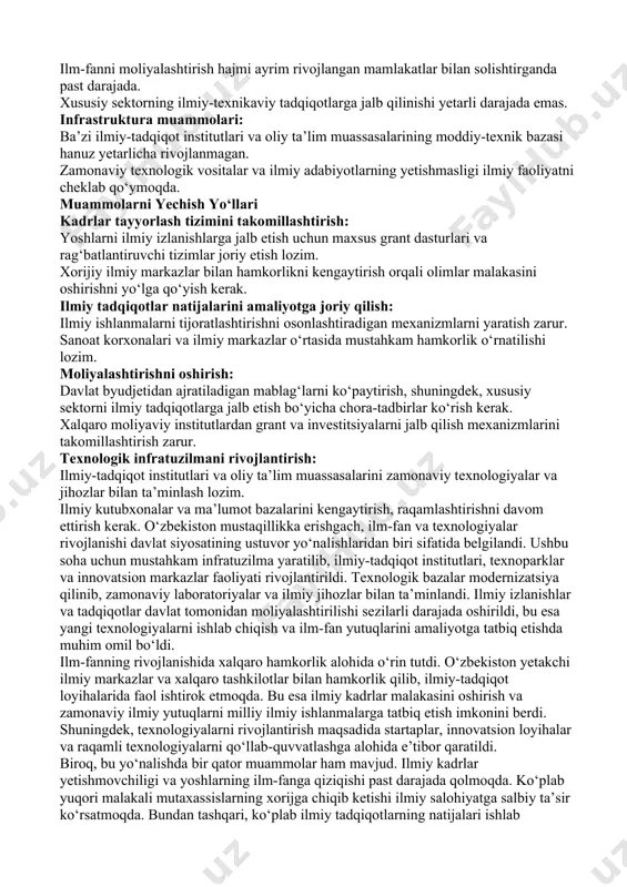 h zarur. texnologik infratuzilmani rivojlantirish: ilmiy-tadqiqot institutlari va oliy ta’lim muassasalarini zamonaviy texnologiyalar va jihozlar bilan ta’minlash lozim. ilmiy kutubxonalar va ma’lumot bazalarini kengaytirish, raqamlashtirishni davom ettirish kerak. o‘zbekiston mustaqillikka erishgach, ilm-fan va texnologiyalar rivojlanishi davlat siyosatining ustuvor yo‘nalishlaridan biri sifatida belgilandi. ushbu soha uchun mustahkam infratuzilma yaratilib, ilmiy-tadqiqot institutlari, texnoparklar va innovatsion markazlar faoliyati rivojlantirildi. texnologik bazalar modernizatsiya qilinib, zamonaviy laboratoriyalar va ilmiy jihozlar bilan ta’minlandi. ilmiy izlanishlar va tadqiqotlar davlat tomonidan moliyalashtirilishi sezilarli darajada oshirildi, bu esa yangi texnologiyalarni ishlab chiqish va ilm-fan yutuqlarini amaliyotga tatbiq etishda muhim omil bo‘ldi. ilm-fanning rivojlanishida xalqaro hamkorlik alohida o‘rin tutdi. o‘zbekiston yetakchi ilmiy markazlar va xalqaro tashkilotlar bilan hamkorlik qilib, ilmiy-tadqiqot loyihalarida faol ishtirok etmoqda. bu esa ilmiy kadrlar malakasini oshirish va zamonaviy ilmiy yutuqlarni milliy ilmiy ishlanmalarga tatbiq etish imkonini berdi. shuningdek, texnologiyalarni rivojlantirish maqsadida startaplar, innovatsion loyihalar va raqamli texnologiyalarni qo‘llab-quvvatlashga alohida e’tibor qaratildi. biroq, bu yo‘nalishda bir qator …
