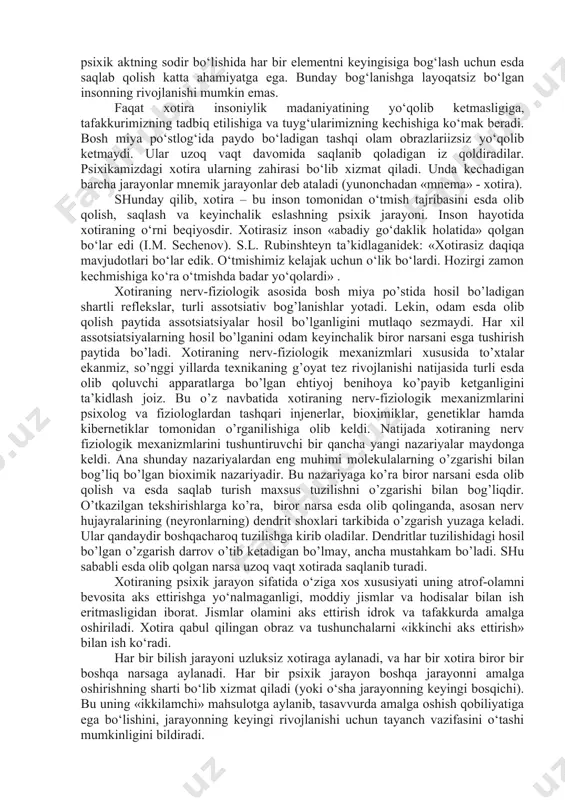 kin emas. faqat xotira insoniylik madaniyatining yo‘qolib ketmasligiga, tafakkurimizning tadbiq etilishiga va tuyg‘ularimizning kechishiga ko‘mak beradi. bosh miya po‘stlog‘ida paydo bo‘ladigan tashqi olam obrazlariizsiz yo‘qolib ketmaydi. ular uzoq vaqt davomida saqlanib qoladigan iz qoldiradilar. psixikamizdagi xotira ularning zahirasi bo‘lib xizmat qiladi. unda kechadigan barcha jarayonlar mnemik jarayonlar deb ataladi (yunonchadan «mnema» - xotira). shunday qilib, xotira – bu inson tomonidan o‘tmish tajribasini esda olib qolish, saqlash va keyinchalik eslashning psixik jarayoni. inson hayotida xotiraning o‘rni beqiyosdir. xotirasiz inson «abadiy go‘daklik holatida» qolgan bo‘lar edi (i.m. sechenov). s.l. rubinshteyn ta’kidlaganidek: «xotirasiz daqiqa mavjudotlari bo‘lar edik. o‘tmishimiz kelajak uchun o‘lik bo‘lardi. hozirgi zamon kechmishiga ko‘ra o‘tmishda badar yo‘qolardi» . xotiraning nerv-fiziologik asosida bosh miya po’stida hosil bo’ladigan shartli reflekslar, turli assotsiativ bog’lanishlar yotadi. lekin, odam esda olib qolish paytida assotsiatsiyalar hosil bo’lganligini mutlaqo sezmaydi. har xil assotsiatsiyalarning hosil bo’lganini odam keyinchalik biror narsani esga tushirish paytida bo’ladi. xotiraning nerv-fiziologik mexanizmlari xususida to’xtalar …