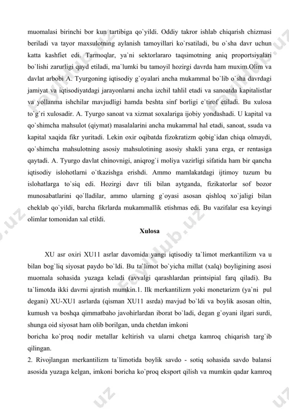 ga ijobiy yondashadi. u kapital va qo`shimcha mahsulot (qiymat) masalalarini ancha mukammal hal etadi, sanoat, ssuda va kapital xaqida fikr yuritadi. lеkin oxir oqibatda fizokratizm qobig`idan chiqa olmaydi, qo`shimcha mahsulotning asosiy mahsulotining asosiy shakli yana еrga, еr rеntasiga qaytadi. a. tyurgo davlat chinovnigi, aniqrog`i moliya vazirligi sifatida ham bir qancha iqtisodiy islohotlarni o`tkazishga erishdi. ammo mamlakatdagi ijtimoy tuzum bu islohatlarga to`siq edi. hozirgi davr tili bilan aytganda, fizikatorlar sof bozor munosabatlarini qo`lladilar, ammo ularning g`oyasi asosan qishloq xo`jaligi bilan chеklab qo`yildi, barcha fikrlarda mukammallik еtishmas edi. bu vazifalar esa kеyingi olimlar tomonidan xal etildi. xulosa xu asr oxiri xu11 asrlar davomida yangi iqtisodiy ta`limot mеrkantilizm va u bilan bog`liq siyosat paydo bo`ldi. bu ta`limot bo`yicha millat (xalq) boyligining asosi muomala sohasida yuzaga kеladi (avvalgi qarashlardan printsipial farq qiladi). bu ta`limotda ikki davrni ajratish mumkin.1. ilk mеrkantilizm yoki monеtarizm (ya`ni pul dеgani) xu-xu1 asrlarda (qisman xu11 asrda) mavjud bo`ldi va boylik …