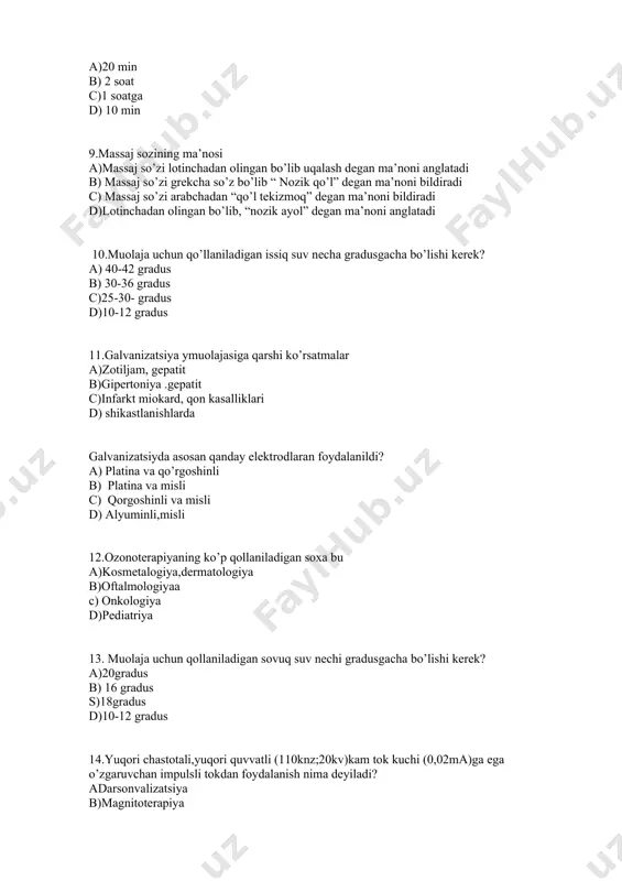 kerek? a) 40-42 gradus b) 30-36 gradus c)25-30- gradus d)10-12 gradus 11.galvanizatsiya ymuolajasiga qarshi ko’rsatmalar a)zotiljam, gepatit b)gipertoniya .gepatit c)infarkt miokard, qon kasalliklari d) shikastlanishlarda galvanizatsiyda asosan qanday elektrodlaran foydalanildi? a) platina va qo’rgoshinli b) platina va misli c) qorgoshinli va misli d) alyuminli,misli 12.ozonoterapiyaning ko’p qollaniladigan soxa bu a)kosmetalogiya,dermatologiya b)oftalmologiyaa c) onkologiya d)pediatriya 13. muolaja uchun qollaniladigan sovuq suv nechi gradusgacha bo’lishi kerek? a)20gradus b) 16 gradus s)18gradus d)10-12 gradus 14.yuqori chastotali,yuqori quvvatli (110knz;20kv)kam tok kuchi (0,02ma)ga ega o’zgaruvchan impulsli tokdan foydalanish nima deyiladi? adarsonvalizatsiya b)magnitoterapiya c)elektroforez d)galvanizatsiya 15.tabiiy va sunʼiy tayyorlangan mineral suvlar bilan davolash. a)gidroterapiya b)mineralogya c) balneoterapiya d)radiologiya 16.oddiy fizioterapiya usullarini belgilang a) hantal qo’yish, issiq va sovuq kompresslar b) ozonoterapiya ,nur bilan davolash c) uvch .galvanizatsiya d)elektr bilan davaolash 17.vanna tagida havo kompressori orqali havo chiqarish usuli bilan qollaniladigan vanna turi bu. a)marvaridli vanna b) sulfifli vanna c) mahalliy vanna d)mineral vanna 18.nur bilan davolash …