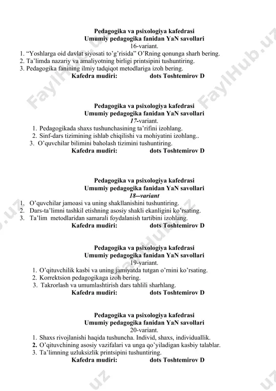 va psixologiya kafedrasi umumiy pedagogika fanidan yan savollari 20-variant. 1. shaxs rivojlanishi haqida tushuncha. individ, shaxs, individuallik. 2. o’qituvchining asosiy vazifalari va unga qo’yiladigan kasbiy talablar. 3. ta’limning uzluksizlik printsipini tushuntiring. kafedra mudiri: dots toshtemirov d pedagogika va psixologiya kafedrasi umumiy pedagogika fanidan yan savollari 21-variant. 1. shaxsning ijtimoyilashuvi masalasini yoriting. 2. didaktika – ta’lim nazariyasi sifatida., ta’lim va tarbiyaning birligini yoriting. 3. ta’lim qonuniyatlari va tamoyillariga sharx bering. kafedra mudiri: dots toshtemirov d pedagogika va psixologiya kafedrasi umumiy pedagogika fanidan yan savollari 22-variant. 1. oilada bola tarbiyasi haqida mashg’ulot bering. 2. ta’limning tarbiyaviy maqsadini yoriting. 3. davlat ta’lim standartlari, o’quv reja va dasturlariga sharx bering. kafedra mudiri: dots toshtemirov d pedagogika va psixologiya kafedrasi umumiy pedagogika fanidan yan savollari 23-variant. 1. o’quvchilar jamoasi. jamoa a’zolarining huquqiy majburiyatlarini izohlang. 2. tarbiyada ibrat-namuna printsipini sharhlang. 3. uyga va vazifa va uning tartiblarini tushuntiring. kafedra mudiri: dots toshtemirov d pedagogika va psixologiya …