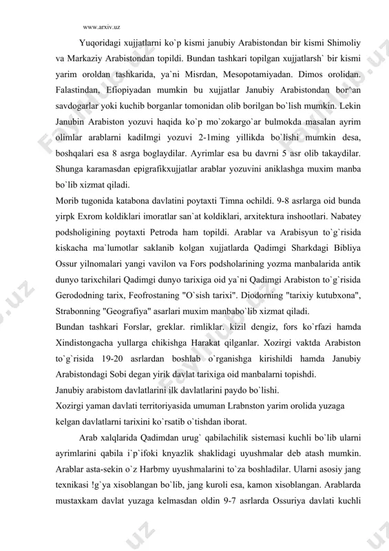 n iborat. arab xalqlarida qadimdan urug` qabilachilik sistеmasi kuchli bo`lib ularni ayrimlarini qabila i`p`ifoki knyazlik shaklidagi uyushmalar dеb atash mumkin. arablar asta-sеkin o`z harbmy uyushmalarini to`za boshladilar. ularni asosiy jang tеxnikasi !g`ya xisoblangan bo`lib, jang kuroli esa, kamon xisoblangan. arablarda mustaxkam davlat yuzaga kеlmasdan oldin 9-7 asrlarda ossuriya davlati kuchli davlat xisoblanib, sharkni o`rta еr dеngiziga yurishlar qilib turishgan. ossurlar bilan arablar o`rtasidagi dastlabki tuknashuv 853 yil kor-kar buyida bo`lib o`tgan, ushanda ossur podshosi salomansar iii arablarni еngdi. asarxaddon podsholik qilgan paytda arablar ossurlarni misrga o`tishi uchun eng muxim tuganok edi. shunga karamasdan ossur podshosi ashshurbanapal 671 yili bunga erishib misrga yurishi tu1^1land!1. 525 yili fors podshosi kumbiz ham arablar yurtidan utib misr1a hujum kilish uchun rozilik oldi.bu to`g`risida fors xatto podsho doro 1 yozuvlari.ta ma`lumotlar mavjud. endi dastlabki ilk arab davlatlarini yuzaga kеlishi to`g`risida gapiradigan bo`lsak qadimgi yaman sivilizatsiyasining ilk markazlaridan dastlabkisi bu moin bo`lib, kеyingisi saba, janubda kataban, …