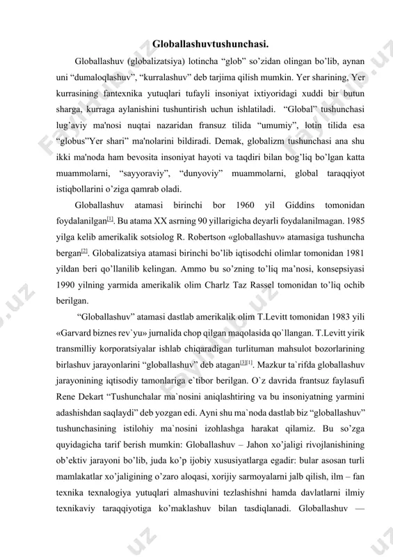 “globallashuv” tushunchasining istilohiy ma`nosini izohlashga harakat qilamiz. bu so’zga quyidagicha tarif berish mumkin: globallashuv – jahon xo’jaligi rivojlanishining ob’ektiv jarayoni bo’lib, juda ko’p ijobiy xususiyatlarga egadir: bular asosan turli mamlakatlar xo’jaligining o’zaro aloqasi, xorijiy sarmoyalarni jalb qilish, ilm – fan texnika texnalogiya yutuqlari almashuvini tezlashishni hamda davlatlarni ilmiy texnikaviy taraqqiyotiga ko’maklashuv bilan tasdiqlanadi. globallashuv — butunjahon iqtisodiy siyosiy, madaniy integratsiya va unifikatsiya (bir birga yaqinlashuv) jarayonidir. asosiy xususiyatlari xalqaro mehnat taqsimoti, kapital, ishchi kuchi va ishlab chiqarish resurlarining erkin harakati, qonunchilik, iqtisodiy va texnologik jarayonlarni standartlashtirish, shuningdek, turli mamlakatlarning madaniyatining qo’shilish va yaqinlashuvidir. bu ob’ektiv jarayon bo’lib jamiyatning barcha sohalarini qamrab oluvchi tizimli xususiyatga ega.[4] globallashuvga qarshi harakatlar ham mavjud bo’lib, ular globallashuv natijasida yuzaga keladigan va kelayotgan muammolarni oqibati salbiy deb e’tirof etishadi. bunday tashkilot, uyushma, harakatlarga green, antidaos kabi bir necha antiglobilistlarni kiritish mumkin. globallashuv bosqichiga mintaqalashuv bosqichini bosib o’tish lozim. globallashuvning asosiy xususiyatlari va namoyon bo’lish yo’llari. …