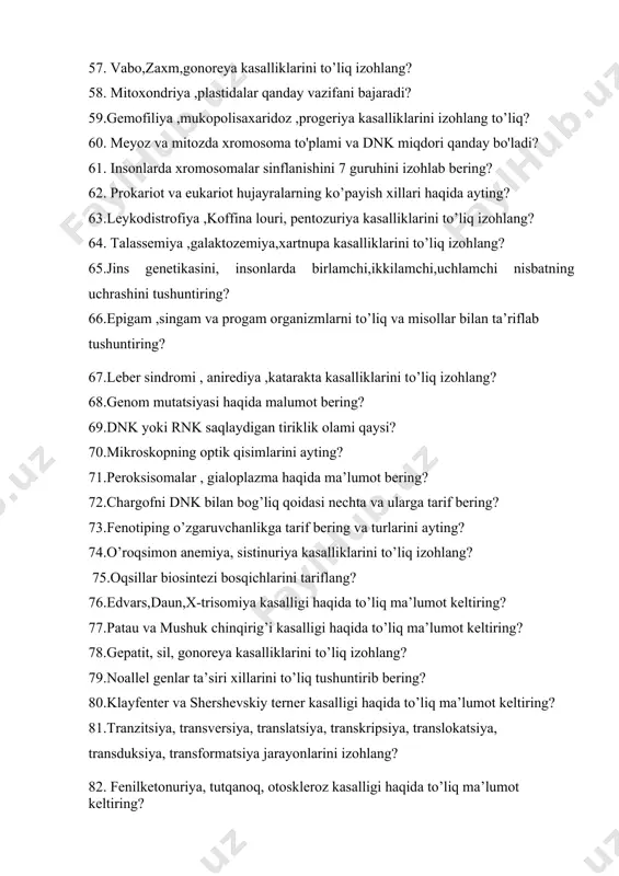 ’liq izohlang? 64. talassemiya ,galaktozemiya,xartnupa kasalliklarini to’liq izohlang? 65.jins genetikasini, insonlarda birlamchi,ikkilamchi,uchlamchi nisbatning uchrashini tushuntiring? 66.epigam ,singam va progam organizmlarni to’liq va misollar bilan ta’riflab tushuntiring? 67.leber sindromi , anirediya ,katarakta kasalliklarini to’liq izohlang? 68.genom mutatsiyasi haqida malumot bering? 69.dnk yoki rnk saqlaydigan tiriklik olami qaysi? 70.mikroskopning optik qisimlarini ayting? 71.peroksisomalar , gialoplazma haqida ma’lumot bering? 72.chargofni dnk bilan bog’liq qoidasi nechta va ularga tarif bering? 73.fenotiping o’zgaruvchanlikga tarif bering va turlarini ayting? 74.o’roqsimon anemiya, sistinuriya kasalliklarini to’liq izohlang? 75.oqsillar biosintezi bosqichlarini tariflang? 76.edvars,daun,x-trisomiya kasalligi haqida to’liq ma’lumot keltiring? 77.patau va mushuk chinqirig’i kasalligi haqida to’liq ma’lumot keltiring? 78.gepatit, sil, gonoreya kasalliklarini to’liq izohlang? 79.noallel genlar ta’siri xillarini to’liq tushuntirib bering? 80.klayfenter va shershevskiy terner kasalligi haqida to’liq ma’lumot keltiring? 81.tranzitsiya, transversiya, translatsiya, transkripsiya, translokatsiya, transduksiya, transformatsiya jarayonlarini izohlang? 82. fenilketonuriya, tutqanoq, otoskleroz kasalligi haqida to’liq ma’lumot keltiring? 83. autizm va aysgemer kasalliklarini to’liq izohlang? 84. morganning xromosoma nazariyasini va …