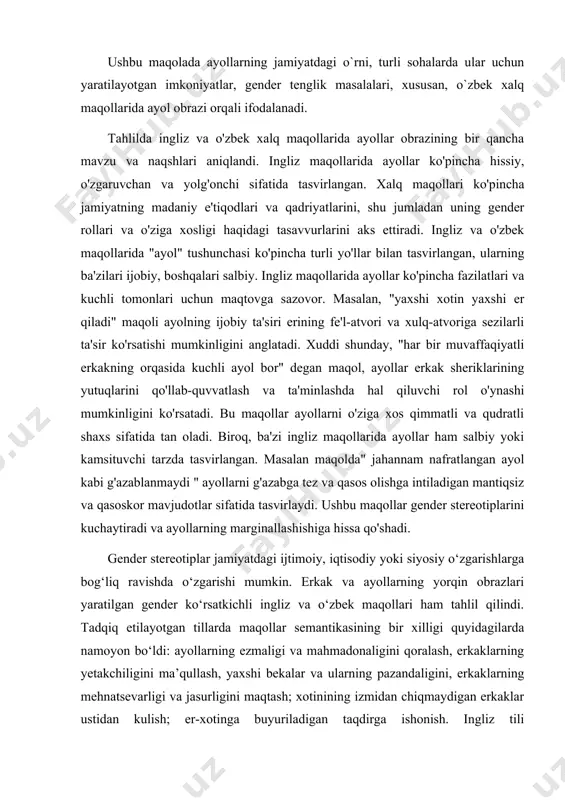 lada ayollarning jamiyatdagi o`rni, turli sohalarda ular uchun yaratilayotgan imkoniyatlar, gender tenglik masalalari, xususan, o`zbek xalq maqollarida ayol obrazi orqali ifodalanadi. tahlilda ingliz va o'zbek xalq maqollarida ayollar obrazining bir qancha mavzu va naqshlari aniqlandi. ingliz maqollarida ayollar ko'pincha hissiy, o'zgaruvchan va yolg'onchi sifatida tasvirlangan. xalq maqollari ko'pincha jamiyatning madaniy e'tiqodlari va qadriyatlarini, shu jumladan uning gender rollari va o'ziga xosligi haqidagi tasavvurlarini aks ettiradi. ingliz va o'zbek maqollarida "ayol" tushunchasi ko'pincha turli yo'llar bilan tasvirlangan, ularning ba'zilari ijobiy, boshqalari salbiy. ingliz maqollarida ayollar ko'pincha fazilatlari va kuchli tomonlari uchun maqtovga sazovor. masalan, "yaxshi xotin yaxshi er qiladi" maqoli ayolning ijobiy ta'siri erining fe'l-atvori va xulq-atvoriga sezilarli ta'sir ko'rsatishi mumkinligini anglatadi. xuddi shunday, "har bir muvaffaqiyatli erkakning orqasida kuchli ayol bor" degan maqol, ayollar erkak sheriklarining yutuqlarini qo'llab-quvvatlash va ta'minlashda hal qiluvchi rol o'ynashi mumkinligini ko'rsatadi. bu maqollar ayollarni o'ziga xos qimmatli va qudratli shaxs sifatida tan oladi. biroq, ba'zi …