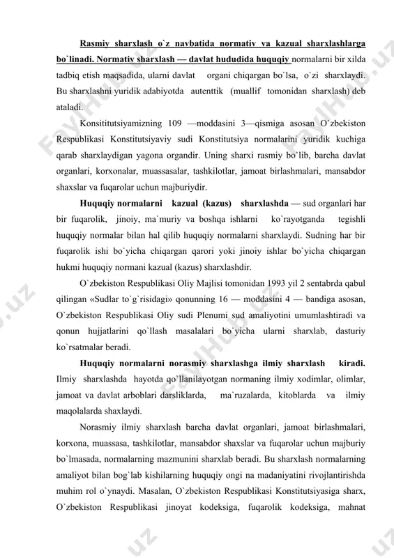 rda, kitoblarda va ilmiy maqolalarda shaxlaydi. norasmiy ilmiy sharxlash barcha davlat organlari, jamoat birlashmalari, korxona, muassasa, tashkilotlar, mansabdor shaxslar va fuqarolar uchun majburiy bo`lmasada, normalarning mazmunini sharxlab beradi. bu sharxlash normalarning amaliyot bilan bog`lab kishilarning huquqiy ongi na madaniyatini rivojlantirishda muhim rol o`ynaydi. masalan, o`zbekiston respublikasi konstitutsiyasiga sharx, o`zbekiston respublikasi jinoyat kodeksiga, fuqarolik kodeksiga, mahnat kodeksiga, o`zbekiston respublikasi ma`muriy javobgarlik to`g`risidagi kodekslariga sharxlar. huquqiy normalarning sharxlash qajmi bo`yicha uch xil bo`ladi: so`zning tom ma`nosini sharxlash. bunda qo`llanilayotgan huquqiy normaning matniga hech narsa qo`shmasdan qo`llash tushuniladi. masalan, konstitutsiyamizning 21 — moddasida: «o`zbekiston respublikasining fuqaroligi, unga qanday asoslarga ega bo`lganligidan qat`i nazar, hamma uchun tengdir», deb ko`rsatilgan. cheklangan sharxlash. bunda turmushda tadbiq etilayotgan huquqiy normaning matnida, uning cheklanganligi belgilab qo`yiladi. masalan, konstitutsiyamizning 64 — modddsida «ota — ona u farzandlarini voyaga yetgunlariga qadar boqish va tarbiyalashga majburdirlar», deb cheklab quyilgan. keng ma`noda sharxlash. bunda hayotda qo`llanilayotgan normaning mazmunini yozilgan matniga nisbatan kengroq …
