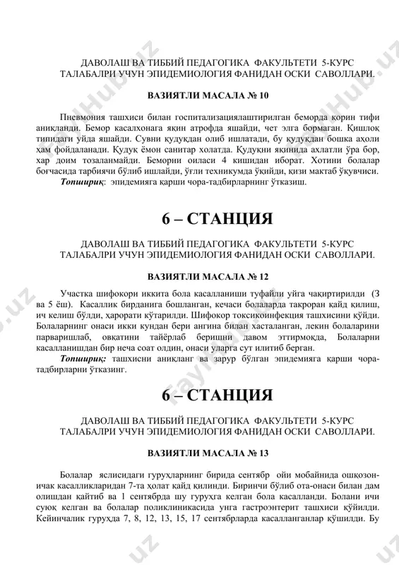 инг. 6 – станция даволаш ва тиббий педагогика факультети 5-курс талабалри учун эпидемиология фанидан оски саволлари. вазиятли масала № 14 болалар яслисида 20 ноябрдан 21 ноябрга ўтар кечаси суткали гуруҳларнинг 3-тасида бирданига 8-та бола касалланди. шикоятлари: қоринда оғриқ, тез-тез шиллиқли ич келиши, юқори ҳарорат, 2-та болада титроқлар кузатилди. болалар шифохонага ётқизилди. 21 ноябрда кечки пайтда яна шу гуруҳлардан 15-та бемор аниқланди. 22 ноябрда яна 9-та, 23-24 ноябрда 3-тадан бола касалланди. ҳамма болаларга дизентерия ташхиси қўйилди. кўпчилик болалардан зоонне бактерияси ажратиб олинди. топшириқ: гуруҳни касалланиш характерини аниқланг, авж олиш сабабини аниқлашни режасини тўзинг ва эпидемияга қарши чора-тадбирларни ўтказинг. 6 – станция даволаш ва тиббий педагогика факультети 5-курс талабалри учун эпидемиология фанидан оски саволлари. вазиятли масала № 15 икки ёшли болани кўриш учун у истиқомат қиладиган уйга худудий поликлиниканинг болалар шифокори чақиртирилди. боланинг ҳароратьи юқори, кечаси қайд қилган ва ичи шиллиқ аралаш суюқ келган. бола уюшган жамоага қатнамайди, уйда тарбияланади ва уни …