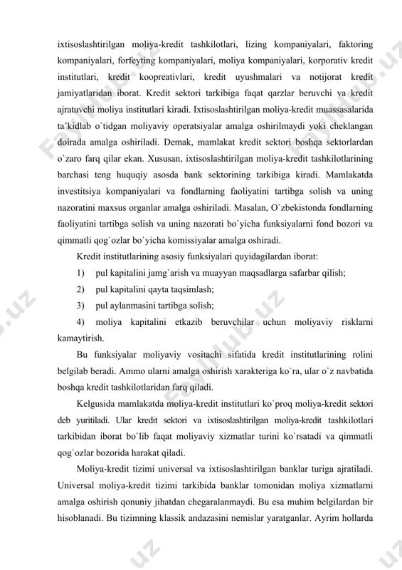 afarbar qilish; 2) pul kapitalini qayta taqsimlash; 3) pul aylanmasini tartibga solish; 4) moliya kapitalini etkazib beruvchilar uchun moliyaviy risklarni kamaytirish. bu funksiyalar moliyaviy vositachi sifatida kredit institutlarining rolini belgilab beradi. ammo ularni amalga oshirish xarakteriga ko`ra, ular o`z navbatida boshqa kredit tashkilotlaridan farq qiladi. kelgusida mamlakatda moliya-kredit institutlari ko`proq moliya-kredit sektori deb yuritiladi. ular kredit sektori va ixtisoslashtirilgan moliya-kredit tashkilotlari tarkibidan iborat bo`lib faqat moliyaviy xizmatlar turini ko`rsatadi va qimmatli qog`ozlar bozorida harakat qiladi. moliya-kredit tizimi universal va ixtisoslashtirilgan banklar turiga ajratiladi. universal moliya-kredit tizimi tarkibida banklar tomonidan moliya xizmatlarni amalga oshirish qonuniy jihatdan chegaralanmaydi. bu esa muhim belgilardan bir hisoblanadi. bu tizimning klassik andazasini nemislar yaratganlar. ayrim hollarda universalizmning teskari ko`rinishi, ya’ni nobank tashkilotlari tomonidan bank funksiyalarini amalga oshirish uchun yaratilgan imkoniyat deb ham hisoblanadi. bu fikr mutlaqo to`g`ri va aniq emas. amaliyotda esa barcha mamlakatlarda kredit tashkilotlarm segmentlashtirilgan tizim sifatida qaraladi, ularga bank operatsiyalarining muayyan turlarini amalga …
