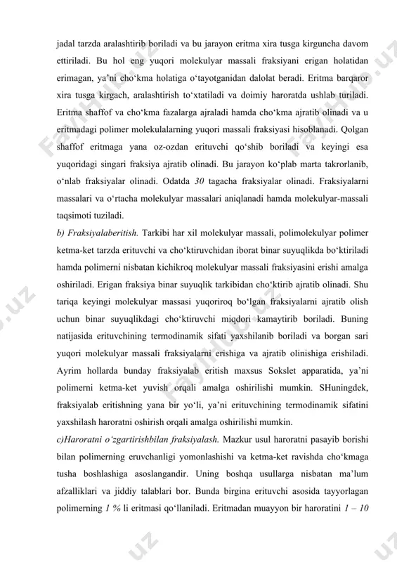 atda polimerning to‘liq yaxshi erigan 1 % shaffof eritmasi tayyorlanadi. eritmaga oz-ozdan cho‘ktiruvchi qo‘shib jadal tarzda aralashtirib boriladi va bu jarayon eritma xira tusga kirguncha davom ettiriladi. bu hol eng yuqori molekulyar massali fraksiyani erigan holatidan erimagan, ya’ni cho‘kma holatiga o‘tayotganidan dalolat beradi. eritma barqaror xira tusga kirgach, aralashtirish to‘xtatiladi va doimiy haroratda ushlab turiladi. eritma shaffof va cho‘kma fazalarga ajraladi hamda cho‘kma ajratib olinadi va u eritmadagi polimer molekulalarning yuqori massali fraksiyasi hisoblanadi. qolgan shaffof eritmaga yana oz-ozdan erituvchi qo‘shib boriladi va keyingi esa yuqoridagi singari fraksiya ajratib olinadi. bu jarayon ko‘plab marta takrorlanib, o‘nlab fraksiyalar olinadi. odatda 30 tagacha fraksiyalar olinadi. fraksiyalarni massalari va o‘rtacha molekulyar massalari aniqlanadi hamda molekulyar-massali taqsimoti tuziladi. b) fraksiyalaberitish. tarkibi har xil molekulyar massali, polimolekulyar polimer ketma-ket tarzda erituvchi va cho‘ktiruvchidan iborat binar suyuqlikda bo‘ktiriladi hamda polimerni nisbatan kichikroq molekulyar massali fraksiyasini erishi amalga oshiriladi. erigan fraksiya binar suyuqlik tarkibidan cho‘ktirib ajratib olinadi. …