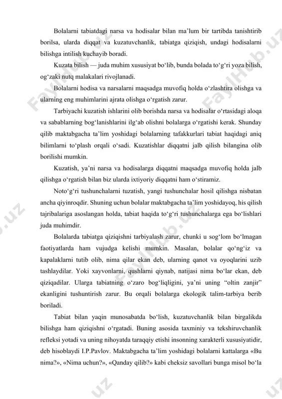ng asosida taxminiy va tekshiruvchanlik refleksi yotadi va uning nihoyatda taraqqiy etishi insonning xarakterli xususiyatidir, deb hisoblaydi i.p.pavlov. maktabgacha ta’lim yoshidagi bolalarni kattalarga «bu nima?», «nima uchun?», «qanday qilib?» kabi cheksiz savollari bunga misol bo‘la oladi. bu o‘rinda tarbiyachi savollarga javob topishda bolalarning o‘zlarini jalb qilishga harakat qilishi zarur. maktabgacha ta’lim yoshidagi bolalarning turli yosh guruhlarida tarbiyachi kuzatishlarni tashkil etar ekan, uning turli xillaridan foydalanadi. kuzatishlar davomiyligi va xarakteri bo‘yicha qisqa muddatli va uzoq muddatli hamda qiyoslash (solishtirma) bo‘lishi mumkin. o‘simlik va xayvonlarni o‘sishi hamda rivojlanishi, tabiatdagi mavsumiy o‘zgarishlar haqidagi bilimlarning jamg‘arilishi uchun kuzatishning ancha murakkabroq turi — uzoq muddatli kuzatishlardan foydalaniladi. bunda bolalarning obyektning kuzatilayotgan holatini ilgarigisi bilan qiyoslashlariga to‘g‘ri keladi. kuzatish narsalaring ayrim belgilariga qarab holatlarini aniqlash (masalan, gulning bargiga qarab uni sug‘orish, akvariumdagi suvning holatiga qarab suvni almashtirish, yoki qordagi izga qarab qaysi qushning izi ekanligi, mevalarning pishgan yoki xomligini rangiga qarab ajratish) maqsadida ham tashkil etiladi. …