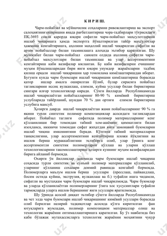 томондан сифат жиҳатдан янги замонавий буюмларни ишлаб чиқиш имкониятини беради. кўпгина табиий материалларни танқислигини, улар ассортиментини кенгайтириш иложи йўқлигини ва ишлов бериш мураккаблигини эътиборга олиб, улар ўрнига кенг ассортиментли синтетик полимерларни қўллаш ва уларни қўллаш технологияларини такомиллаштириш ҳозирги куннинг муҳим вазифаларидан бирига айланиб бормоқда. охирги ўн йилликлар давомида чарм буюмлари ишлаб чиқариш соҳасида турли синтетик ва сунъий полимер материаллари қўлланилиб, уларнинг қўлланиш сохалари доимий равишда кенгайиб бормоқда. полимерларга маълум ишлов бериш усуллари (пресслаш, пайвандлаш, босим остида қуйиш, экструзия, вулканлаш ва б.) туфайли ишга чидамли, сифатли ва мустаҳкам чарм буюмлари ишлаб чиқарилмоқда. чарм буюмлар ва уларда қўлланилаётган полимерларнинг ўзига хос хусусиятлари туфайли тармоқларда уларга ишлов беришнинг янги усуллари яратилмоқда. шу ўринда асосий диққат эътибор сўнгги йилларда республикамизда ва чет элда чарм буюмлари ишлаб чиқаришнинг кимёвий усуллари борасида олиб борилган назирий тадқиқотлар асосида қўлга киритилган фан ютуқларига жумладан, полимер композицион материаллар олиш ва технологик жараённи оптималлаштиришга қаратилган. бу ўз навбатида биз каби …