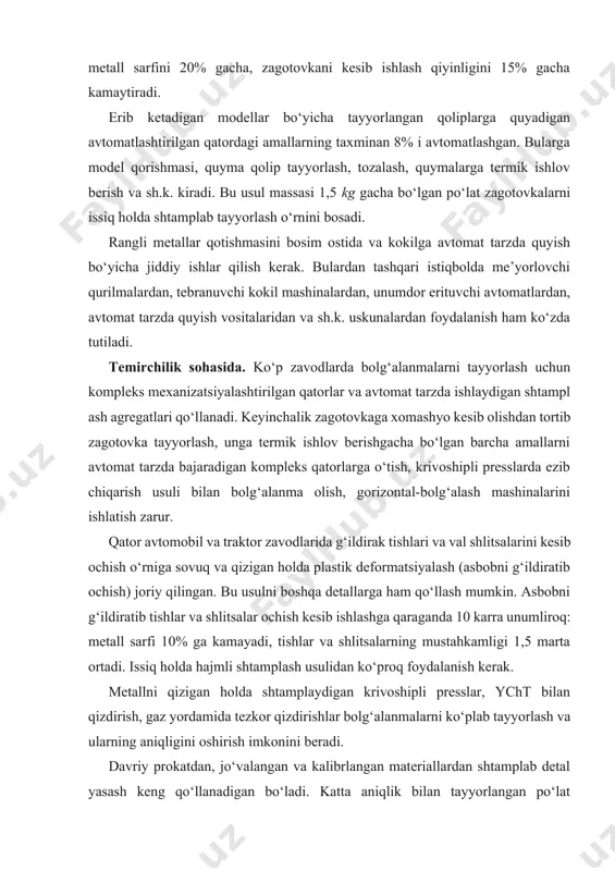 sarfi 10% ga kamayadi, tishlar va shlitsalarning mustahkamligi 1,5 marta ortadi. issiq holda hajmli shtamplash usulidan ko‘proq foydalanish kerak. metallni qizigan holda shtamplaydigan krivoshipli presslar, ycht bilan qizdirish, gaz yordamida tezkor qizdirishlar bolg‘alanmalarni ko‘plab tayyorlash va ularning aniqligini oshirish imkonini beradi. davriy prokatdan, jo‘valangan va kalibrlangan materiallardan shtamplab detal yasash keng qo‘llanadigan bo‘ladi. katta aniqlik bilan tayyorlangan po‘lat profillardan zagotovka olish usuli keng qo‘llanishi kerak. list va lentadan tayyorlangan buklangan va shtamplangan profillarni ishlatish qora metall prokati sarfini kamaytiradi. kukunli metallurgiya ham mashinasozlikda ko‘p qo‘llanmoqda. metallokeramikaning iqtisodiy samaradorligi va texnikaviy zarurati bu usulda ko‘plab detallar ishlab chiqarishga yo‘l ochib berdi. metall kukunlarini yopishtirish, kimyoviy va termik ishlov berish bo‘yicha yangi texnologiyalarni qo‘llab mustahkam va sifatli zagotovkalar olish mumkin. avtomobil va traktor zavodlarida sovuq holda hajmli ezib chiqarish va cho‘ktirish usullari keng qo‘llanayapti. bu usullarda olingan zagotovkalar shakli jihatdan chizmadagiga yaqin, o‘lchamlari bo‘yicha esa kesib ishlov talab qilmaydigan bo‘ladi, metalldan foydalanish …