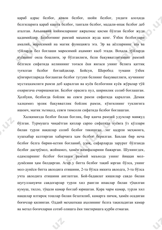мий на магик функцияга эга. эр ва аёлларнинг аза ва тўйларда бел боғлаши маросимий аҳамият касб этади. воҳада тўйларда куёвнинг оила бошлиғи, эр бўлганлиги, бели бақувватлигининг рамзий белгиси сифатида келиннинг тоғаси ёки янгаси унинг белига қаттиқ туғилган белбоғ боғлайдилар. бойсун, шеробод тумани ўзбек қўнғиротларида боғланган белбоғ тугуни белнинг бақувватлиги, кучининг мустаҳкамлиги рамзи деб қаралган ва куёв белбоғини куёв жўралар тўй охиригача ечиришмаган. белбоғ орасига пул, ширинлик солиб боғлашган. ҳолбуки, белбоғда бойлик ва севги рамзи сифатида қаралган. демак халқимиз эрлик бақувватлик бойлик рамзи, кўнгилнинг туклигига ишонч, магик эътиқод, севги тимсоли сифатида белбоғ боғлашган. халқимизда белбоғ билан боғлиқ, бир қанча рамзий удумлар мавжуд бўлган. турмушга чиқаётган қизлар сарпо сифатида куёвга ўз қўллари билан турли нақшлар солиб белбоғ тикишган, энг қадрли меҳмонга, хушхабар келтирган хабарчига ҳам белбоғ берилган. баъзан бир неча белбоғ белга бирин-кетин боғланиб, узоқ, сафарларда зарурат бўлганда белбоғ дастрўмол, жойнамоз, ҳамён вазифаларини бажарган. шунингдек, одамларнинг белбоғ боғлаши рамзий маънода унинг йиққан …