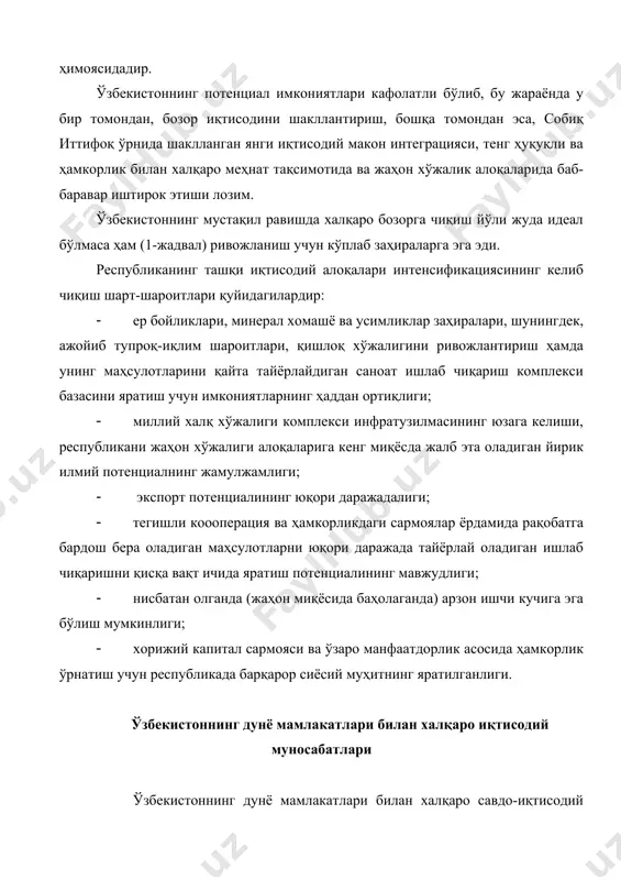 ан савдо-иқтисодий потенциали кўплаб мамлакатларни қизиқтирган. давлат мустақиллигига эришкунича ўзбекистон асосан агротехника хомашёси (пахта, ипак, қоракўл), машинасозлик ва асбобсозлик тармоқлари учун комплектлаш маҳсулотлари, олтин, уран ишлаб чиқарар эди. иккинчи жаҳон уруши даврида кўпгина заводлар ўзбекистонга эвакуацияси қилиниши туфайли республикада кончилик, самолётсозлик, тракторсозлик, электротехника, кимё, тўқимачилик, оғир саноат тармоқлари пайдо бўлди. бироқ, техник, технологик ва тариф стандартлари ўзбекистондан ташқарида (асосан россияда) ишлаб чиқариларди, республика саноатининг ривожланиши муайян даражада ташқи қарамликка боғлиқ эди. 1991 йил 1 сентябрдан бошлаб ўзбекистон мустақил давлат бўлди. унинг иқтисодий ва давлатчилик тараққиётининг биринчи босқичи (1991-1995й.) иқтисодни бошқарадиган ўз инфратузилмасини яратиш ва интенсив равишда жаҳон ҳамжамиятида савдо алоқаларини, хусусан, ягона иқтисодий сиёсатни ўтказиш ва шакллантириш; тараққиёт стратегиясини белгилаш; ички ва ташқи бозорларда умумдавлат манфаатларини таъминлаш; иқтисодий, фан-техникавий, савдо соҳаларини ривожлантиришга боғлиқ эди. маданий ва спорт соҳаларида ҳамкорлик ўрнатиш, туризмни ривожлантириш ва бошқа алоқаларни самарали йўлга қўйиш учун ташқи иқтисодий алоқалар вазирлиги барпо этилди. ҳукуматнинг 1992 йил 26 мартда …