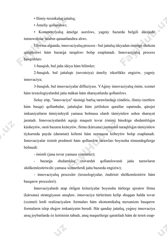 ın hám olar esabınan básekini kúsheytiwdi, jańa bazardı iyelewdi de anlatadı. innovaciya dástúriy hám jańa ilim-pán siǵimliligi joqarı bolǵan tarmaq tarawlarında ekonomikalıq ósiwdi hám básekige shıdamlılılıqtı turaqlı támiyinleytuǵın zárúr qural sıpatında kórinedi. innovaciyanıń tiykargı ózgesheliklerin úzliksiz baylanıslılıqta kórinisine tiykar jaratadı, bunday ózgeshelikler tómendegilerde óz kórinisin tabadı: • ilimiy-texnikalıq jańalıq; • ámeliy qollanılıwı; • kommerciyalıq ámelge asırılıwı, yagniy bazarda belgili dárejede tutınıwshılar talabın qanaatlandıra alıwı. ulıwma alǵanda, innovaciyalıq process - bul jańalıq ideyadan ónimge shekem qáliplesiwi hám bazarǵa tarqalıwı bolıp esaplanadı. innovaciyalıq process basqıshları: 1-basqish, bul jaña ideya hám bilimler; 2-basqish, bul jańalıqtı (novatsiya) ámeliy iskerlikke engiziw, yagniy innovaciya; 3-basqish, bul innovaciyalar diffuziyası. yaǵnıy innovaciyalıq ónim, xızmet hám texnologiyalardıń jańa mákan hám sharayatlarda qollanılıwı. solay etip, "innovaciya" túsinigi barlıq tarawlardaǵı (óndiris, ilimiy-izertlew hám basqa) qollanbalar, jańalıqlar hám jetilisken qurallar sıpatında, qárejet imkaniyatların támiyinleydi yamasa bolmasa olardı támiyinlew ushın sharayat jaratadı. innovaciyalardıń aqırǵı maqseti tovar (ónim) básekige shıdamlılıǵın kúsheytiw, onıń bazarın keńeytiw, …