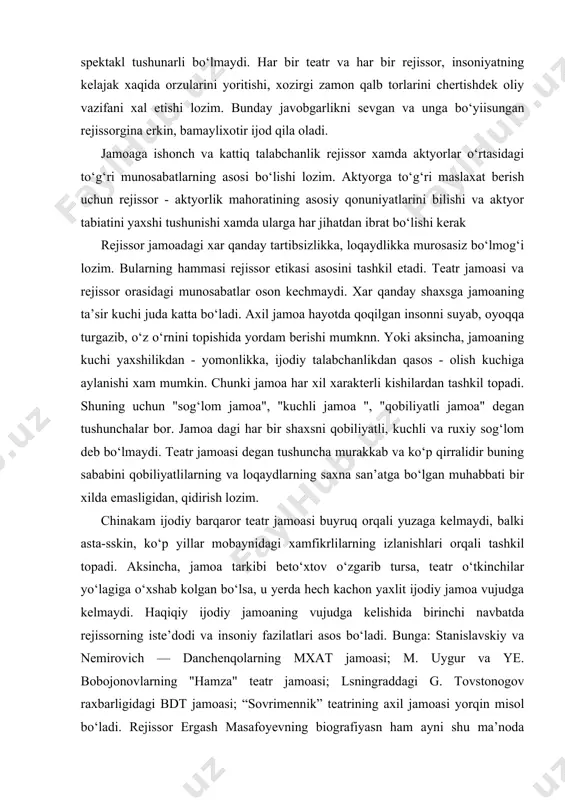 shilikdan - yomonlikka, ijodiy talabchanlikdan qasos - olish kuchiga aylanishi xam mumkin. chunki jamoa har xil xarakterli kishilardan tashkil topadi. shuning uchun "sog‘lom jamoa", "kuchli jamoa ", "qobiliyatli jamoa" degan tushunchalar bor. jamoa dagi har bir shaxsni qobiliyatli, kuchli va ruxiy sog‘lom deb bo‘lmaydi. teatr jamoasi degan tushuncha murakkab va ko‘p qirralidir buning sababini qobiliyatlilarning va loqaydlarning saxna san’atga bo‘lgan muhabbati bir xilda emasligidan, qidirish lozim. chinakam ijodiy barqaror teatr jamoasi buyruq orqali yuzaga kelmaydi, balki asta-sskin, ko‘p yillar mobaynidagi xamfikrlilarning izlanishlari orqali tashkil topadi. aksincha, jamoa tarkibi beto‘xtov o‘zgarib tursa, teatr o‘tkinchilar yo‘lagiga o‘xshab kolgan bo‘lsa, u yerda hech kachon yaxlit ijodiy jamoa vujudga kelmaydi. haqiqiy ijodiy jamoaning vujudga kelishida birinchi navbatda rejissorning iste’dodi va insoniy fazilatlari asos bo‘ladi. bunga: stanislavskiy va nemirovich — danchenqolarning mxat jamoasi; m. uygur va ye. bobojonovlarning "hamza" teatr jamoasi; lsningraddagi g. tovstonogov raxbarligidagi bdt jamoasi; “sovrimennik” teatrining axil jamoasi yorqin misol bo‘ladi. rejissor …