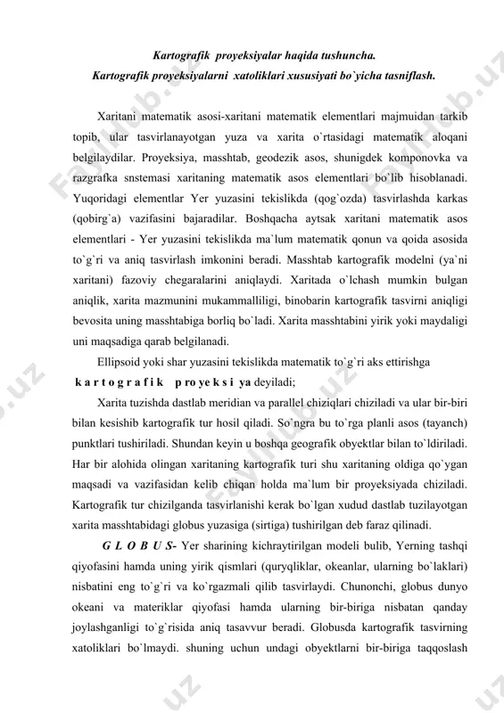 ib kartografik tur hosil qiladi. so`ngra bu to`rga planli asos (tayanch) punktlari tushiriladi. shundan keyin u boshqa geografik obyektlar bilan to`ldiriladi. har bir alohida olingan xaritaning kartografik turi shu xaritaning oldiga qo`ygan maqsadi va vazifasidan kelib chiqan holda ma`lum bir proyeksiyada chiziladi. kartografik tur chizilganda tasvirlanishi kerak bo`lgan xudud dastlab tuzilayotgan xarita masshtabidagi globus yuzasiga (sirtiga) tushirilgan deb faraz qilinadi. g l o b u s- yer sharining kichraytirilgan modeli bulib, yerning tashqi qiyofasini hamda uning yirik qismlari (quryqliklar, okeanlar, ularning bo`laklari) nisbatini eng to`g`ri va ko`rgazmali qilib tasvirlaydi. chunonchi, globus dunyo okeani va materiklar qiyofasi hamda ularning bir-biriga nisbatan qanday joylashganligi to`g`risida aniq tasavvur beradi. globusda kartografik tasvirning xatoliklari bo`lmaydi. shuning uchun undagi obyektlarni bir-biriga taqqoslash mumkin. globus yuzasining hamma qismida masshtab bir xil, ya`ni o`zgarmas bo`ladi. xarita ham globusni o`zi yoki uning bir qismidir. ularni farqi shundaki xaritada yer yuzasi tekis qog`ozda :gasvirlanadi. biroq sferik (egri) yuzani tekislikka …