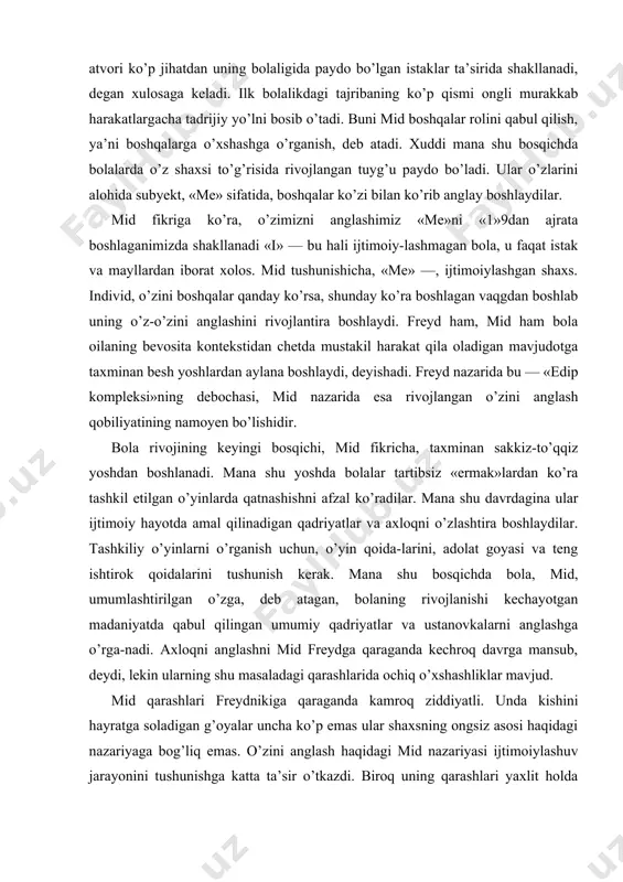 adolat goyasi va teng ishtirok qoidalarini tushunish kerak. mana shu bosqichda bola, mid, umumlashtirilgan o’zga, deb atagan, bolaning rivojlanishi kechayotgan madaniyatda qabul qilingan umumiy qadriyatlar va ustanovkalarni anglashga o’rga-nadi. axloqni anglashni mid freydga qaraganda kechroq davrga mansub, deydi, lekin ularning shu masaladagi qarashlarida ochiq o’xshashliklar mavjud. mid qarashlari freydnikiga qaraganda kamroq ziddiyatli. unda kishini hayratga soladigan g’oyalar uncha ko’p emas ular shaxsning ongsiz asosi haqidagi nazariyaga bog’liq emas. o’zini anglash haqidagi mid nazariyasi ijtimoiylashuv jarayonini tushunishga katta ta’sir o’tkazdi. biroq uning qarashlari yaxlit holda nashr etilmagan bo’lib, ular bola rivojining umumiy talqini sifatida emas, qiziq farazlar sifatida ko’proq foydalidir. piaje: kognitiv tarakkiyot jan piaje asarlarining ta’siri freydnikidan biroz kamroq edi 189b yidda shveysariyada tug’ilgan piaje hayotining va «me» — individning ijtimoiy meni tizimidagi kichik tizimlar. «me» mazkur individga xos bulgan «boshqalar» ustanovkalarining, ya’ni guruh faoliyati inter-nallashgan tuzilmasining yig’indisi. «i», aksincha individning ijtimoiy timsollarga uziga xos reaksiyasini aks etgirib, oldindan aytib …
