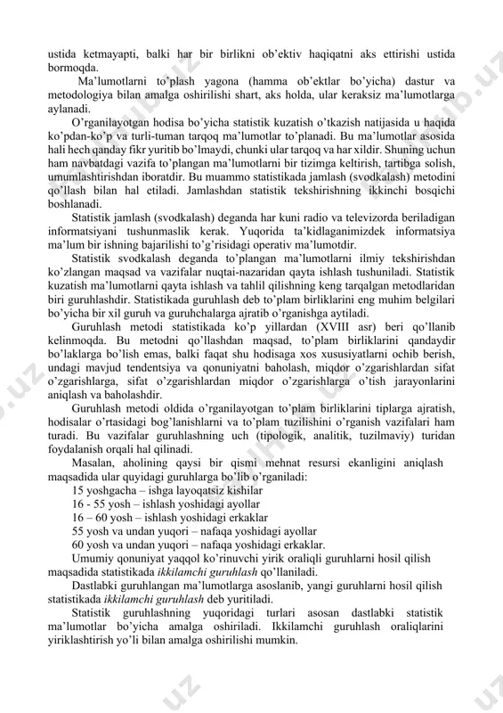 lar. 2. boshlang’ich statistik ma’lumotlarni to’plash. ro’yxatdan o’tgan barcha tashkilot, korxona, tadbirkorlar topshiradigan statistik hisobotlar orqali to’planadi. 3. statistik organlar to’plagan ma’lumot. statistika organlari uy xo’jaligini o’rganish uchun maxsus tanlab kuzatishlar o’tkazishadi, aholi ro’yxati va boshqa maxsus kuzatishlar yordamida to’plangan ma’lumot. statistik kuzatish tashkil etilishiga qarab: statistik hisobot va maxsus uyushtirilgan statistik kuzatishlarga (tekshirishlarga) bo’linadi. statistik kuzatishning muhim qoidalaridan biri – kuzatish o’tkazishda to’plam birliklarini qamrab olish masalasidir. bu masala ham makon, ham zamon chegarasida to’g’ri hal etilishi maqsadga muvofiqdir. to’planayotgan ma’lumotlarning aniqligi, haqqoniyligi va ob’ektivligi haqida hech qanday shubha bo’lmasligi kerak. agarda qandaydir bir shubha tug’ilsa (uni hajmidan qat’iy nazar), to’plamga kiritilgan har bir ko’rsatkich mustaqil ekspertlar tomonidan tekshirib ko’rilgani ma’qul. bu erda gap nafaqat arifmetik hisob-kitob ustida ketmayapti, balki har bir birlikni ob’ektiv haqiqatni aks ettirishi ustida bormoqda. ma’lumotlarni to’plash yagona (hamma ob’ektlar bo’yicha) dastur va metodologiya bilan amalga oshirilishi shart, aks holda, ular keraksiz ma’lumotlarga aylanadi. o’rganilayotgan …