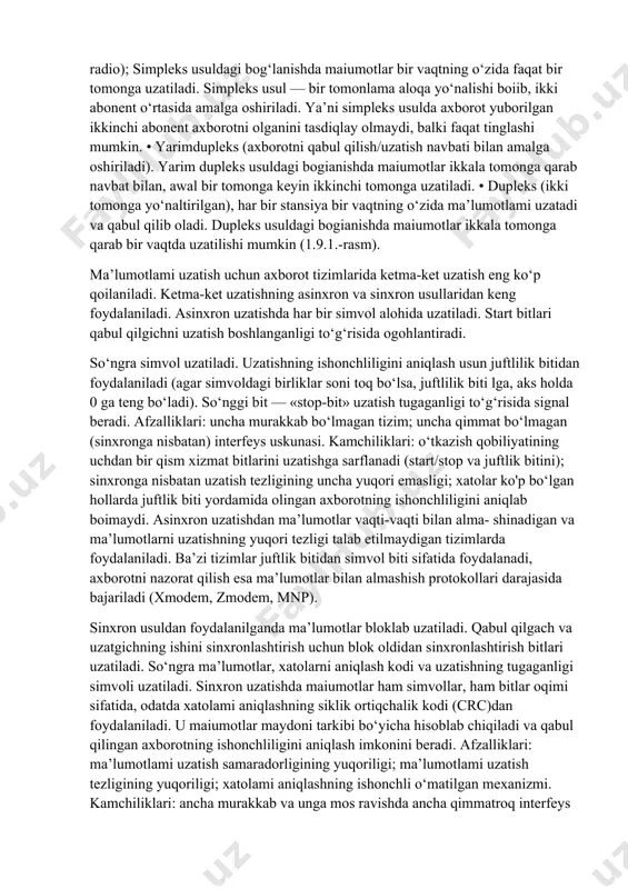 ; — keng polosali (ma’lumotlar uzatish tezligi 56000 bit/s dan ortiq). 1 baytda 8 bit ekan, tez exchange, masalan, 56,000 bit/s = 7 kb/s amalga oshirilishi mumkin. kompyuterlararo ma’lumotlarni almashish parallel yoki ketma- ket ravishda amalga oshirilishi mumkin. parallel ravishda ma’lumot yuborishda 1 bayt ma’lumot bir vaqtda yuboriladi. ketma-ket ravishda esa aksincha maiumot yuborishda 1 bayt ma’lumotning har bir boiagi (1 bit) kanal orqali ketma- ket yuboriladi. har ikkala usulda ham ma’lumotlami qabul qilish xuddi yuborish kabi parallel va ketma-ket amalga oshiriladi. tarmoq qurilmalarining o‘zaro aloqasida ma’lumotlarni uzatish usullari alohida ahamiyatga ega. ma’lumotlarni uzatishning uch usuli mavjud: • simpleks (bir tomonga yo‘naltirilgan) uzatish (televidenie, radio); simpleks usuldagi bog‘lanishda maiumotlar bir vaqtning o‘zida faqat bir tomonga uzatiladi. simpleks usul — bir tomonlama aloqa yo‘nalishi boiib, ikki abonent o‘rtasida amalga oshiriladi. ya’ni simpleks usulda axborot yuborilgan ikkinchi abonent axborotni olganini tasdiqlay olmaydi, balki faqat tinglashi mumkin. • yarimdupleks (axborotni qabul qilish/uzatish navbati …
