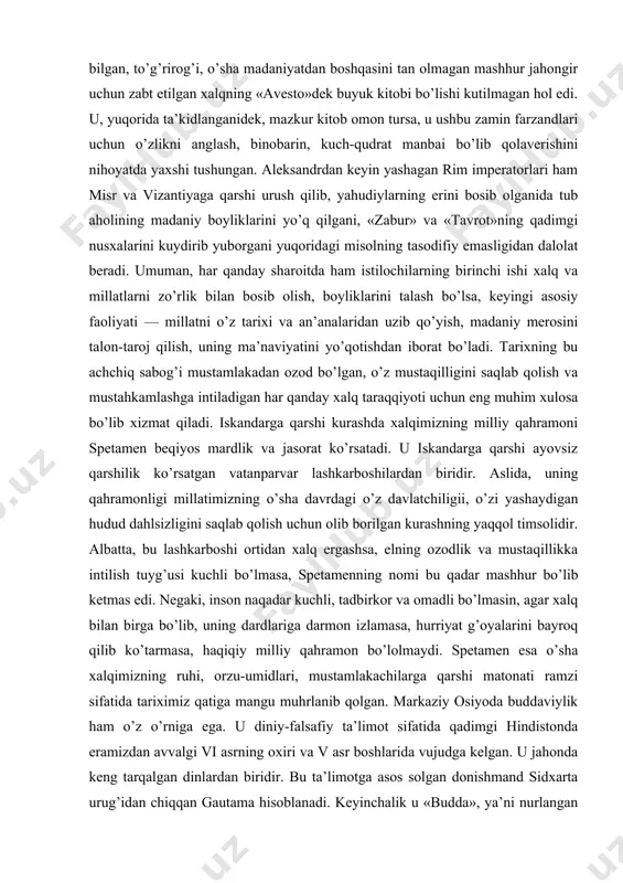 , o’z mustaqilligini saqlab qolish va mustahkamlashga intiladigan har qanday xalq taraqqiyoti uchun eng muhim xulosa bo’lib xizmat qiladi. iskandarga qarshi kurashda xalqimizning milliy qahramoni spetamen beqiyos mardlik va jasorat ko’rsatadi. u iskandarga qarshi ayovsiz qarshilik ko’rsatgan vatanparvar lashkarboshilardan biridir. aslida, uning qahramonligi millatimizning o’sha davrdagi o’z davlatchiligii, o’zi yashaydigan hudud dahlsizligini saqlab qolish uchun olib borilgan kurashning yaqqol timsolidir. albatta, bu lashkarboshi ortidan xalq ergashsa, elning ozodlik va mustaqillikka intilish tuyg’usi kuchli bo’lmasa, spetamenning nomi bu qadar mashhur bo’lib ketmas edi. negaki, inson naqadar kuchli, tadbirkor va omadli bo’lmasin, agar xalq bilan birga bo’lib, uning dardlariga darmon izlamasa, hurriyat g’oyalarini bayroq qilib ko’tarmasa, haqiqiy milliy qahramon bo’lolmaydi. spetamen esa o’sha xalqimizning ruhi, orzu-umidlari, mustamlakachilarga qarshi matonati ramzi sifatida tariximiz qatiga mangu muhrlanib qolgan. markaziy osiyoda buddaviylik ham o’z o’rniga ega. u diniy-falsafiy ta’limot sifatida qadimgi hindistonda eramizdan avvalgi vi asrning oxiri va v asr boshlarida vujudga kelgan. u jahonda …