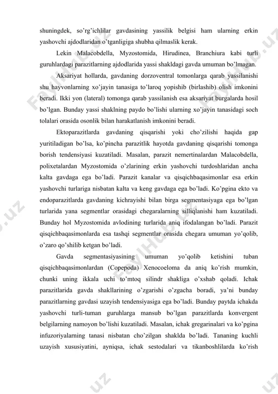 ha boradi, ya’ni bunday parazitlarning gavdasi uzayish tendensiyasiga ega bo’ladi. bunday paytda ichakda yashovchi turli-tuman guruhlarga mansub bo’lgan parazitlarda konvergent belgilarning namoyon bo’lishi kuzatiladi. masalan, ichak gregarinalari va ko’pgina infuzoriyalarning tanasi nisbatan cho’zilgan shaklda bo’ladi. tananing kuchli uzayish xususiyatini, ayniqsa, ichak sestodalari va tikanboshlilarda ko’rish mumkin. ichak parazitlari gavdasining uzayishi ayrim hollarda, uning ko’ndalanggiga bo’linib, proglottidlarni hosil qiladi. ayrim ichak parazitlari xuddi ektoparazitlar singari gavda shaklini o’zgartirib, bir tomoni botiq holga keladi va ana shu botiq tomoni bilan ichak epiteliysiga mahkam o’rnashib oladi. masalan, bir hujayrali parazit xivchinlilardan, lyambliyani (lamblia interstinalis) ko’rsatish mumkin. xo’jayinining gavda bo’shliqlarida yashovchi parazitlarda gavda shaklining adaptasiyasi o’ziga xos ravishda bo’ladi, ya’ni ichak parazitlariga qarama-qarshi, dumaloq yoki ovalsimon shaklni oladi. masalan, suvaraklarning gavda bo’shlig’ida yashovchi diplocystis gregarinasi dumaloq shaklida yoki sestodalarning finnalari, nematodalardan tetrameres ning urg’ochisi qushning oshqozoni devoriga o’rnashib, dumaloq shaklni oladi. bunday shakllarni o’simlik ildizida yashovchi bo’rtma nematodalarining (meloidogyne) urg’ochilari ham hosil qiladi. b) …