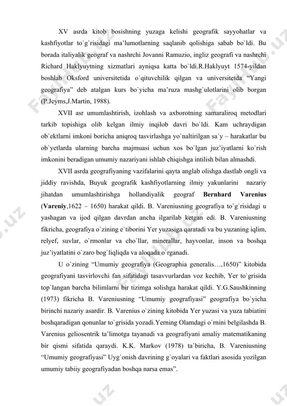 r, minerallar, hayvonlar, inson va boshqa juz’iyatlatini o`zaro bog`liqliqda va aloqada o`rganadi. u o`zining “umumiy geografiya (geographia generalis…,1650)” kitobida geografiyani tasvirlovchi fan sifatidagi tasavvurlardan voz kechib, yer to`grisida top`langan barcha bilimlarni bir tizimga solishga harakat qildi. y.g.saushkinning (1973) fikricha b. vareniusning “umumiy geografiyasi” geografiya bo`yicha birinchi nazariy asardir. b. varenius o`zining kitobida yer yuzasi va yuza tabiatini boshqaradigan qonunlar to`grisida yozadi.yerning olamdagi o`rnini belgilashda b. varenius geliosentrik ta’limotga tayanadi va geografiyani amaliy matematikaning bir qismi sifatida qaraydi. k.k. markov (1978) ta`biricha, b. vareniusning “umumiy geografiyasi” uyg`onish davrining g`oyalari va faktlari asosida yozilgan umumiy tabiiy geografiyadan boshqa narsa emas”. b. varenius yer yuzasida uchta geografik mintaqa (zona)ni – issiq (torrida), sovuq (frigida) va mu`tadil (temperata) mintaqalarini ajratadi. b. vareniusning “umumiy geografiyasi”da yagona geografiyada bo`linish (differensistsiya) tendensiyalari yaqqol ko`rinadi. o`z davrida b. varenius predmeti yer – suv shari bo`lgan geografiyani umumiy holda umumiy geografiyaga va juz’iy (maxsus) georafiyaga ajratgan edi. uning fikricha, …
