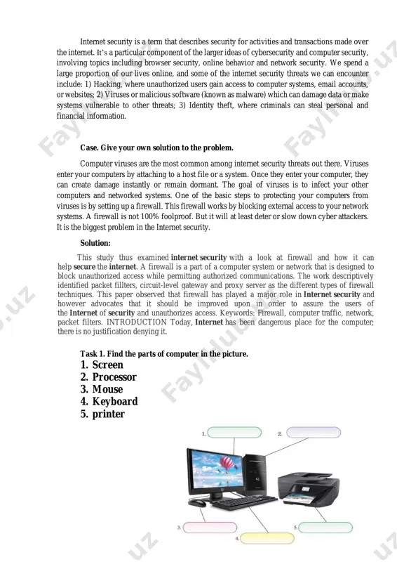 the internet of security and unauthorizes access. keywords: firewall, computer traffic, network, packet filters. introduction today, internet has been dangerous place for the computer; there is no justification denying it. task 1. find the parts of computer in the picture. 1. screen 2. processor 3. mouse 4. keyboard 5. printer task 2. give your translation based on the passage about internet security. internet security is a term that describes the safety of activities and transactions carried out over the internet. it is a unique component of broader ideas for cybersecurity and computer security and includes topics such as browser security, online behavior, and network security. some of the threats we spend most of our lives facing online and may encounter internet security include: 1) corruption, where unauthorized users access computer systems, email accounts or websites; 2) viruses or malware (known as malware) that can damage data or make systems vulnerable …