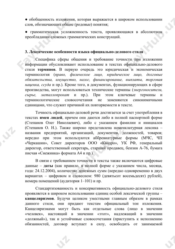 использовании слов, обозначающих общие (родовые) понятия; ● грамматическая усложненность текста, проявляющаяся в абсолютном преобладании сложных грамматических конструкций. 3. лексические особенности языка официально-делового стиля специфика сферы общения и требование точности при изложении информации обусловливают использование в текстах официально-делового стиля терминов. в первую очередь это юридическая и экономическая терминология (право, физическое лицо, юридическое лицо, долговые обязательства, имущество, налог, финансирование, выплаты, торговая наценка, ссуда и пр.). кроме того, в документах, функционирующих в сфере производства, могут использоваться технические термины (энергоносители, сырье, металлопрокат и пр.). при этом ключевые термины и терминологические словосочетания не заменяются синонимичными единицами, что служит причиной их повторяемости в тексте. точность официально-деловой речи достигается за счет употребления в текстах имен людей, причем они даются либо в полной паспортной форме (степанов олег николаевич), либо с указанием фамилии и инициалов (степанов о. н.). также широко представлена номенклатурная лексика – названия предприятий, организаций, документов, должностей, товаров; нередко при этом используются аббревиатурные формы (мчс, чп «черкашин», …