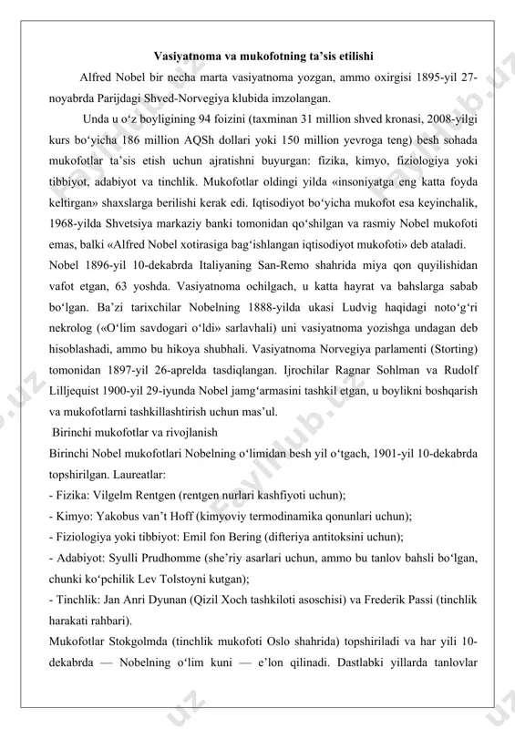 boʻyicha qismini ilhomlantirgan deb hisoblanadi. vasiyatnoma va mukofotning ta’sis etilishi alfred nobel bir necha marta vasiyatnoma yozgan, ammo oxirgisi 1895-yil 27-noyabrda parijdagi shved-norvegiya klubida imzolangan. unda u oʻz boyligining 94 foizini (taxminan 31 million shved kronasi, 2008-yilgi kurs boʻyicha 186 million aqsh dollari yoki 150 million yevroga teng) besh sohada mukofotlar ta’sis etish uchun ajratishni buyurgan: fizika, kimyo, fiziologiya yoki tibbiyot, adabiyot va tinchlik. mukofotlar oldingi yilda «insoniyatga eng katta foyda keltirgan» shaxslarga berilishi kerak edi. iqtisodiyot boʻyicha mukofot esa keyinchalik, 1968-yilda shvetsiya markaziy banki tomonidan qoʻshilgan va rasmiy nobel mukofoti emas, balki «alfred nobel xotirasiga bagʻishlangan iqtisodiyot mukofoti» deb ataladi. nobel 1896-yil 10-dekabrda italiyaning san-remo shahrida miya qon quyilishidan vafot etgan, 63 yoshda. vasiyatnoma ochilgach, u katta hayrat va bahslarga sabab boʻlgan. ba’zi tarixchilar nobelning 1888-yilda ukasi ludvig haqidagi notoʻgʻri nekrolog («oʻlim savdogari oʻldi» sarlavhali) uni vasiyatnoma yozishga undagan deb hisoblashadi, ammo bu hikoya shubhali. vasiyatnoma norvegiya parlamenti (storting) …