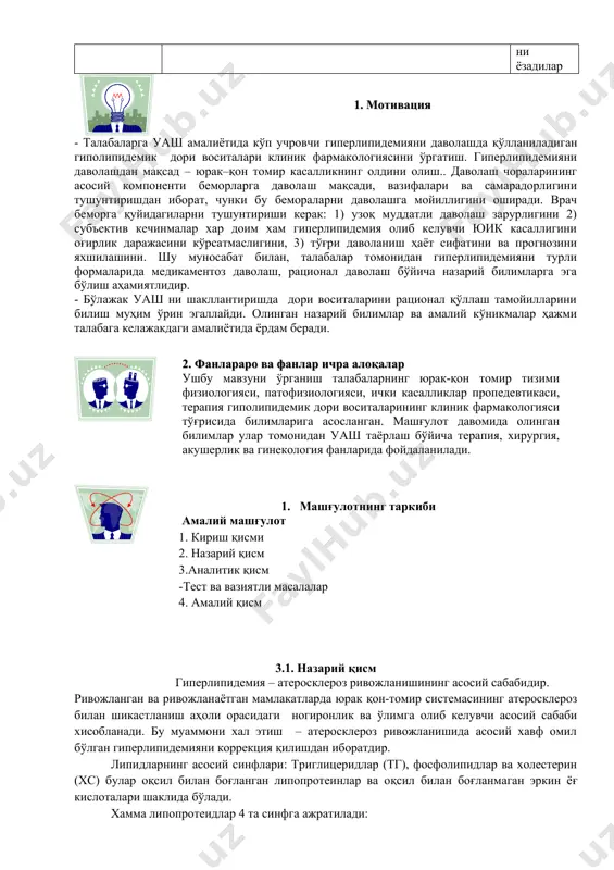 амалий кўникмаларни бажариш 3.2. мавзу бўйича кейс стадига кура якун қилади, қилинган ишларини келгусида касбий фаолиятларида аҳамиятга эга эканлиги муҳимлигига талабалар эътиборини қаратади. 3.3. гуруҳлар ишини баҳолайдилар, ўқув машғулотининг мақсадга эришиш даражасини таҳлил қилади. назорат саволлар тахлили 3.4. мустақил иш учун топшириқ беради ва унинг баҳолаш мезонларини етказади амалий куникмаларни бажарадилар ўз-ўзини, ўзаро баҳолашни ўтказадилар. савол берадилар топшириқни ёзадилар 1. мотивация - талабаларга уаш амалиётида кўп учровчи гиперлипидемияни даволашда қўлланиладиган гиполипидемик дори воситалари клиник фармакологиясини ўргатиш. гиперлипидемияни даволашдан мақсад – юрак–қон томир касалликнинг олдини олиш.. даволаш чораларининг асосий компоненти беморларга даволаш мақсади, вазифалари ва самарадорлигини тушунтиришдан иборат, чунки бу бемораларни даволашга мойиллигини оширади. врач беморга қуйидагиларни тушунтириши керак: 1) узоқ муддатли даволаш зарурлигини 2) субъектив кечинмалар хар доим хам гиперлипидемия олиб келувчи юик касаллигини оғирлик даражасини кўрсатмаслигини, 3) тўғри даволаниш ҳаёт сифатини ва прогнозини яхшилашини. шу муносабат билан, талабалар томонидан гиперлипидемияни турли формаларида медикаментоз даволаш, рационал даволаш бўйича назарий билимларга …