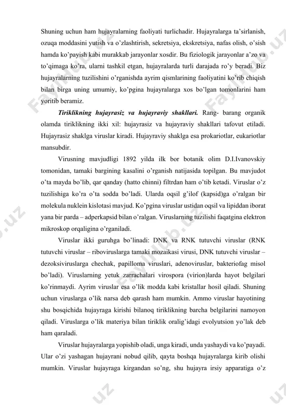 zaikasi virusi, dnk tutuvchi viruslar – dezoksiviruslarga chechak, papilloma viruslari, adenoviruslar, bakteriofag misol bо’ladi). viruslarning yetuk zarrachalari virospora (virion)larda hayot belgilari kо’rinmaydi. ayrim viruslar esa о’lik modda kabi kristallar hosil qiladi. shuning uchun viruslarga о’lik narsa deb qarash ham mumkin. ammo viruslar hayotining shu bosqichida hujayraga kirishi bilanoq tiriklikning barcha belgilarini namoyon qiladi. viruslarga о’lik materiya bilan tiriklik oralig’idagi evolyutsion yо’lak deb ham qaraladi. viruslar hujayralarga yopishib oladi, unga kiradi, unda yashaydi va kо’payadi. ular о’zi yashagan hujayrani nobud qilib, qayta boshqa hujayralarga kirib olishi mumkin. viruslar hujayraga kirgandan sо’ng, shu hujayra irsiy apparatiga о’z tarkibidagi nuklein kislotasi bilan ta’sir qilib, hujayradagi biosintetik jarayonni buzadi, ya’ni hujayra xususiyatini о’zgartirib yuboradi. nihoyat hujayra nobud bо’ladi. shuning uchun ham viruslarni genetik parazitlar ham deyiladi. viruslar odamda kо’pgina kasalliklarni keltirib chiqaradi. masalan: gripp, poliomiyelit, jigar kasalligi (sariq), leykoz, turli о’smalar, tayga ensefaliti, uchiq toshishi va yaqinda ma’lum bо’lgan xx asr vabosi nomini olgan, …