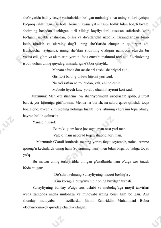 m aftoda dur az shahri xeshu shahriyori xud , giriftori baloi g’urbatu hijroni yori xud. na ro’i raftan ne roi budan, vah, chi holest in mabodo hyech kas, yorab , chunin hayroni kori xud. mazmuni: men o’z shahrim va shahriyorimdan uzoqlashib qolib, g’urbat balosi, yor hijroniga giriftorman. menda na borish, na sabru qaror qilishda toqat bor. iloho, hyech kim mening holimga tushib , o’z ishining chorasini topa olmay, hayron bo’lib qolmasin. yana bir misol: ba ro’zi g’am kase juz soyai man nest yori man, vale o’ ham nadorad toqati shabhoi tori man. mazmuni: g’amli kunlarda mening yorim faqat soyamdir, xolos. ammo qorong’u kechalarda uning ham (soyamning ham) men bilan birga bo’lishga toqati yo’q. bu mavzu uning turkiy tilda bitilgan g’azallarida ham o’ziga xos tarzda ifoda etilgan: do’stlar, kelmang suhayliyning mazori boshig’a , kim ko’ngul buzg’uvchidir oning buzilgan turbati. suhayliyning bunday o’ziga xos uslubi va mubolag’aga moyil tasvirlari o’sha zamonda ancha …
