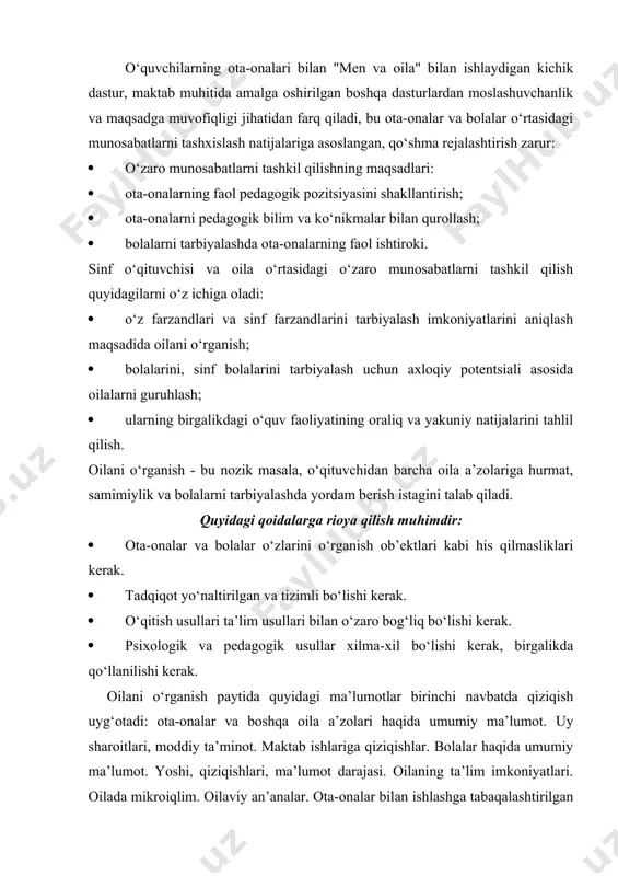 vofiqligi jihatidan farq qiladi, bu ota-onalar va bolalar o‘rtasidagi munosabatlarni tashxislash natijalariga asoslangan, qo‘shma rejalashtirish zarur: · o‘zaro munosabatlarni tashkil qilishning maqsadlari: · ota-onalarning faol pedagogik pozitsiyasini shakllantirish; · ota-onalarni pedagogik bilim va ko‘nikmalar bilan qurollash; · bolalarni tarbiyalashda ota-onalarning faol ishtiroki. sinf o‘qituvchisi va oila o‘rtasidagi o‘zaro munosabatlarni tashkil qilish quyidagilarni o‘z ichiga oladi: · o‘z farzandlari va sinf farzandlarini tarbiyalash imkoniyatlarini aniqlash maqsadida oilani o‘rganish; · bolalarini, sinf bolalarini tarbiyalash uchun axloqiy potentsiali asosida oilalarni guruhlash; · ularning birgalikdagi o‘quv faoliyatining oraliq va yakuniy natijalarini tahlil qilish. oilani o‘rganish - bu nozik masala, o‘qituvchidan barcha oila a’zolariga hurmat, samimiylik va bolalarni tarbiyalashda yordam berish istagini talab qiladi. quyidagi qoidalarga rioya qilish muhimdir: · ota-onalar va bolalar o‘zlarini o‘rganish ob’ektlari kabi his qilmasliklari kerak. · tadqiqot yo‘naltirilgan va tizimli bo‘lishi kerak. · o‘qitish usullari ta’lim usullari bilan o‘zaro bog‘liq bo‘lishi kerak. · psixologik va pedagogik usullar xilma-xil bo‘lishi kerak, …
