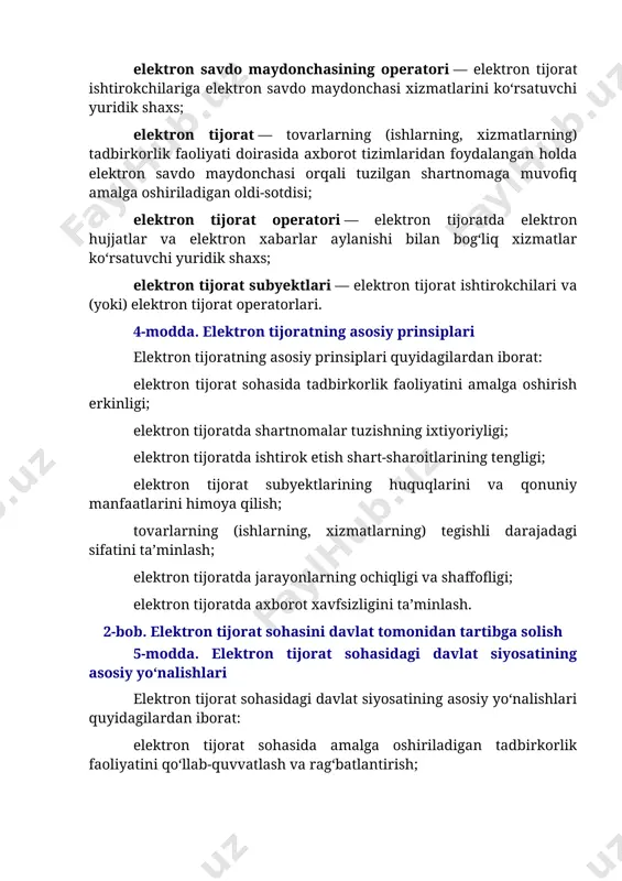 tori — elektron tijoratda elektron hujjatlar va elektron xabarlar aylanishi bilan bog‘liq xizmatlar ko‘rsatuvchi yuridik shaxs; elektron tijorat subyektlari — elektron tijorat ishtirokchilari va (yoki) elektron tijorat operatorlari. 4-modda. elektron tijoratning asosiy prinsiplari elektron tijoratning asosiy prinsiplari quyidagilardan iborat: elektron tijorat sohasida tadbirkorlik faoliyatini amalga oshirish erkinligi; elektron tijoratda shartnomalar tuzishning ixtiyoriyligi; elektron tijoratda ishtirok etish shart-sharoitlarining tengligi; elektron tijorat subyektlarining huquqlarini va qonuniy manfaatlarini himoya qilish; tovarlarning (ishlarning, xizmatlarning) tegishli darajadagi sifatini ta’minlash; elektron tijoratda jarayonlarning ochiqligi va shaffofligi; elektron tijoratda axborot xavfsizligini ta’minlash. 2-bob. elektron tijorat sohasini davlat tomonidan tartibga solish 5-modda. elektron tijorat sohasidagi davlat siyosatining asosiy yo‘nalishlari elektron tijorat sohasidagi davlat siyosatining asosiy yo‘nalishlari quyidagilardan iborat: elektron tijorat sohasida amalga oshiriladigan tadbirkorlik faoliyatini qo‘llab-quvvatlash va rag‘batlantirish; elektron tijorat sohasida amalga oshiriladigan tadbirkorlik faoliyatiga investitsiyalarni, zamonaviy texnologiyalarni va asbob-uskunalarni jalb etish uchun shart-sharoitlar yaratish; elektron tijoratni rivojlantirish uchun qulay muhitni yaratish, zarur texnik va logistika infratuzilmasini shakllantirish; …