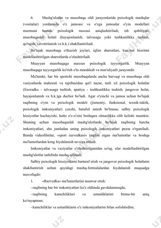 kiritiladi. 6. mashg'ulotlar va musobaqa oldi jarayonlarida psixologik mashqlar (vositalar) yordamida o'z jamoasi va o'zga jamoalar o'yin modellari mazmuni hamda psixologik nusxasi aniqlashtiriladi, ish qobiliyati, musobaqaoldi holati (hayajonlanish, talvasaga yoki tushkunlikka tushish, qo'rqish, xavotirlanish va h.k.) shakllantiriladi. bo'lajak musobaqa o'tkazish joylari, iqlim sharoitlari, kun-tun bioritmi modellashtirilgan sharoitlarda o'zlashtiriladi. muayyan musobaqaga maxsus psixologik tayyorgarlik. muayyan musobaqaga tayyorgarlik ko'rish o'ta murakkab va mas'uliyatli jarayondir. ma'lumki, har bir sportchi musobaqalarda ancha barvaqt va musobaqa oldi vaziyatlarda mahorati va tajribasidan qat'i nazar, turli xil psixologik holatlar (lixoradka - talvasaga tushish, apatiya - tushkunlikka tushish, jangovor holat, hayajonlanish va h.k.)ga duchor bo'ladi. agar o'yinchi va jamoa uchun bo'lajak raqibning o'yin va psixologik modeli (jismoniy, funksional, texnik-taktik, psixologik imkoniyatlar) yaxshi, batafsil tanish bo'lmasa, salbiy psixologik hissiyotlar kuchayishi, hatto o'z-o'zini boshqara olmaslikka olib kelishi mumkin. shuning uchun musobaqaoldi mashg'ulotlarda bo'lajak raqibning barcha imkoniyatlari, shu jumladan uning psixologik imkoniyatlari puxta o'rganiladi. bunda videofilmlar, «sport razvedkasi» taqdim etgan ma'lumotlar …