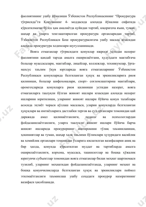 ликаси конституцияси, "прокуратура тўғрисида"ги, "ўзбекистон республикасида ёшларга оид давлат сиёсатининг асослари тўғрисида" ги қонун ҳужжатларининг вазифаларидан келиб чиқади. бундан келиб чиқадики, ушбу соҳада прокурор назоратининг асосий вазифаси вояга етмаганларни ҳуқуқ ва манфаатларини ҳимоя қилиш, уларни таълим ва тарбия олишда ўз ҳуқуқларини тўла амалга оширишлари, уларнинг ижтимоий-моддий қўллаб қувватлашга оид қонун ҳужжатларига риоя этишини таъминлаш, вояга етмаганлар томонидан содир этиладиган жиноятларга қарши кураш, уларни чиқараётган сабаб ва шарт-шароитларни бартараф этиш, вояга етмаганлар томонидан содир этиладиган ҳуқуқбузарликларнинг олдини олиш ва профилактика қилишдан, ёшларни қонунга хурмат руҳида тарбия топишига эришишдан иборат. вояга етмаганлар тўғрисидаги қонун ҳужжатларига риоя этилиши устидан прокурор назоратини амалга оширишнинг бир йўналиши сифатида вояга етмаганлар томонидан содир этилган ҳуқуқбузарликларга қарши кураш ва бу соҳада масъул давлат органларининг қонунларга риоя этишлари устидан назоратни амалга оширишдир. баркамол авлодни тарбиялаш давлат сиёсатининг асосий йўналишларидан бири. шу сабабли ушбу соҳага оид қонунлар ижроси устидан назоратни амалга ошириш прокуратура органлари фаолиятининг муҳим йўналиши бўлмоғи лозим. …