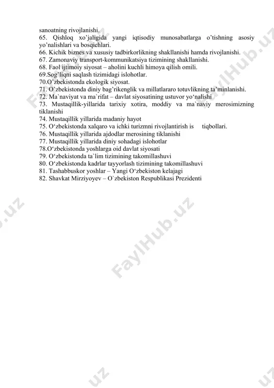 milliy davlat boshqaruv tizimining yaratilishi. 55. sud hokimiyati islohotlari. 56. mahalliy davlat hokimiyati organlarining tashkil etilishi. 57. kо’ppartiyaviylik tizimi. jamiyatning demokratlashuvida siyosiy partiyalar, nodavlat va jamoat tashkilotlarining roli. 58. ommaviy axborot vositalari faoliyatining erkinlashtirilishi va rivojlantirish istiqbollari. 59. inson huquqlari, erkinliklari kafolatlarining va demokratik saylov tizimining yaratilishi. 60. o`zbekistonda parlament tarixi 61. o`zbekiston prezidentlik saylovlari 62. nodavlat va jamoat tashkilotlari 63.bozor munosabatlariga о’tishning milliy modeli: evolyutsiyasi, xususiyatlari va ustuvor yо’nalishlari. 64. iqtisodiyotdagi muhim tarkibiy о’zgarishlarning amalga oshirilishi va sanoatning rivojlanishi. 65. qishloq xо’jaligida yangi iqtisodiy munosabatlarga о’tishning asosiy yо’nalishlari va bosqichlari. 66. kichik biznes va xususiy tadbirkorlikning shakllanishi hamda rivojlanishi. 67. zamonaviy transport-kommunikatsiya tizimining shakllanishi. 68. faol ijtimoiy siyosat – aholini kuchli himoya qilish omili. 69.sog’liqni saqlash tizimidagi islohotlar. 70.о’zbekistonda ekologik siyosat. 71. о’zbekistonda diniy bag’rikenglik va millatlararo totuvlikning ta’minlanishi. 72. ma`naviyat va ma`rifat – davlat siyosatining ustuvor yoʻnalishi 73. mustaqillik-yillarida tarixiy xotira, moddiy va ma`naviy merosimizning tiklanishi 74. mustaqillik …