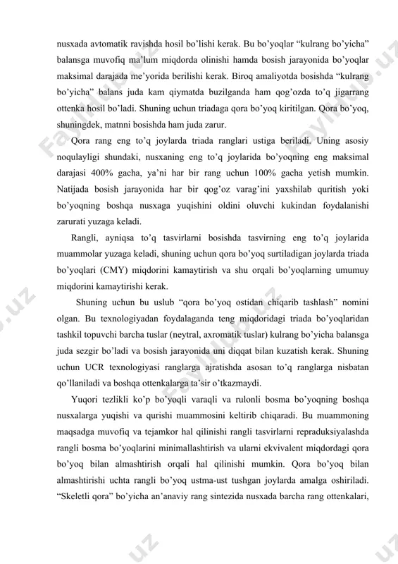 bu muammoning maqsadga muvofiq va tejamkor hal qilinishi rangli tasvirlarni repraduksiyalashda rangli bosma bo’yoqlarini minimallashtirish va ularni ekvivalent miqdordagi qora bo’yoq bilan almashtirish orqali hal qilinishi mumkin. qora bo’yoq bilan almashtirishi uchta rangli bo’yoq ustma-ust tushgan joylarda amalga oshiriladi. “skeletli qora” bo’yicha an’anaviy rang sintezida nusxada barcha rang ottenkalari, shuningdek, kulrang va qora tuslar ma’lum miqdorda qora bo’yoq qo’shilgan holda uchta rangli bo’yoqlardan hosil bo’ladi. ta’kidlash joizki, rangli bo’yoqlarni minimallashtirish texnologiyasini barcha aslnusxalarga nisbatan qo’llab bo’lmaydi. uni qo’llashdan asosiy maqsad bosish jarayonini yengillashtirish, ayniqsa, to’rt, besh bo’yoqli varaqli va rulonli bosmani qulaylashtirish. bunda navbatdagi bo’yoq nam bo’yoq ustiga tushgani tufayli (“nam bo’yicha” bosish) bo’yoqning boshqa nusxalarga yuqishi kuzatiladi, natijada nusxalarning sifati yomonlashadi hamda bosish tezligini majburiy pasaytirish zarurati tufayli uskunaning unumdorligi pasayadi. amaliyot shuni ko’rsatadiki, bosishda bo’yoqning boshqa nusxalariga yuqishi barcha tasvirlar uchun ham kuzatilavermaydi. bo’yoqning boshqa nusxalarga yuqishi bir qator omillarga bog’liq holda yuzaga keladi: · nusxadagi tasvirning tusi …
