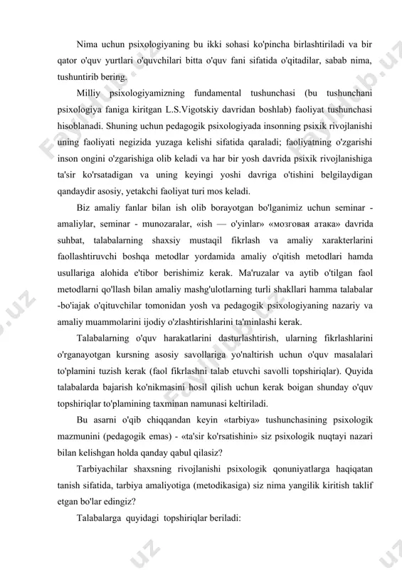 rini bilishi kerak (bu masalani talaba yosh psixologiyani o'rganish davri davomida hal etish mumkin). pedagogik psixologiya — tarbiyaning psixologik muammolarini o'rgatuvchi psixologiya fanining sohasi, yosh psixologiyasi esa - inson psixikasi rivojlanishining yosh bosqichlarini o'rganadi. nima uchun psixologiyaning bu ikki sohasi ko'pincha birlashtiriladi va bir qator o'quv yurtlari o'quvchilari bitta o'quv fani sifatida o'qitadilar, sabab nima, tushuntirib bering. milliy psixologiyamizning fundamental tushunchasi (bu tushunchani psixologiya faniga kiritgan l.s.vigotskiy davridan boshlab) faoliyat tushunchasi hisoblanadi. shuning uchun pedagogik psixologiyada insonning psixik rivojlanishi uning faoliyati negizida yuzaga kelishi sifatida qaraladi; faoliyatning o'zgarishi inson ongini o'zgarishiga olib keladi va har bir yosh davrida psixik rivojlanishiga ta'sir ko'rsatadigan va uning keyingi yoshi davriga o'tishini belgilaydigan qandaydir asosiy, yetakchi faoliyat turi mos keladi. biz amaliy fanlar bilan ish olib borayotgan bo'lganimiz uchun seminar - amaliylar, seminar - munozaralar, «ish — o'yinlar» «мозговая атака» davrida suhbat, talabalarning shaxsiy mustaqil fikrlash va amaliy xarakterlarini faollashtiruvchi boshqa metodlar yordamida amaliy …